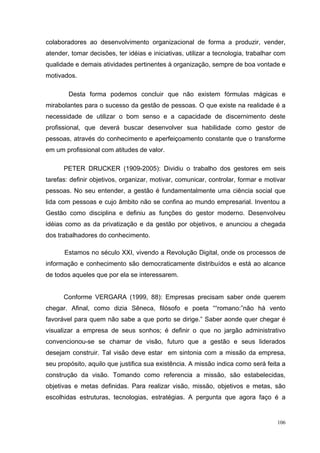 106
colaboradores ao desenvolvimento organizacional de forma a produzir, vender,
atender, tomar decisões, ter idéias e iniciativas, utilizar a tecnologia, trabalhar com
qualidade e demais atividades pertinentes à organização, sempre de boa vontade e
motivados.
Desta forma podemos concluir que não existem fórmulas mágicas e
mirabolantes para o sucesso da gestão de pessoas. O que existe na realidade é a
necessidade de utilizar o bom senso e a capacidade de discernimento deste
profissional, que deverá buscar desenvolver sua habilidade como gestor de
pessoas, através do conhecimento e aperfeiçoamento constante que o transforme
em um profissional com atitudes de valor.
PETER DRUCKER (1909-2005): Dividiu o trabalho dos gestores em seis
tarefas: definir objetivos, organizar, motivar, comunicar, controlar, formar e motivar
pessoas. No seu entender, a gestão é fundamentalmente uma ciência social que
lida com pessoas e cujo âmbito não se confina ao mundo empresarial. Inventou a
Gestão como disciplina e definiu as funções do gestor moderno. Desenvolveu
idéias como as da privatização e da gestão por objetivos, e anunciou a chegada
dos trabalhadores do conhecimento.
Estamos no século XXI, vivendo a Revolução Digital, onde os processos de
informação e conhecimento são democraticamente distribuídos e está ao alcance
de todos aqueles que por ela se interessarem.
Conforme VERGARA (1999, 88): Empresas precisam saber onde querem
chegar. Afinal, como dizia Sêneca, filósofo e poeta ““romano:”não há vento
favorável para quem não sabe a que porto se dirige.” Saber aonde quer chegar é
visualizar a empresa de seus sonhos; é definir o que no jargão administrativo
convencionou-se se chamar de visão, futuro que a gestão e seus liderados
desejam construir. Tal visão deve estar em sintonia com a missão da empresa,
seu propósito, aquilo que justifica sua existência. A missão indica como será feita a
construção da visão. Tomando como referencia a missão, são estabelecidas,
objetivas e metas definidas. Para realizar visão, missão, objetivos e metas, são
escolhidas estruturas, tecnologias, estratégias. A pergunta que agora faço é a
 