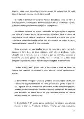 107
seguinte: todos esses elementos devem ser apenas do conhecimento do corpo
dirigente ou devem permear o tecido da empresa?
O desafio de se tornar um Gestor de Pessoas de sucesso, passa por novos e
múltiplos desafios, desafios estes decorrentes das mudanças constantes e rápidas,
que tornam as relações altamente complexas e competitivas.
Ao estarmos inseridos no mundo Globalizado, as organizações se deparam
com novas e inusitadas formas de administração, agravadas pelos processos de
desigualdade social, política, econômica, educacional e cultural que geram
profundas e importantes transformações, isso sem esquecer da rapidez e avanço
das tecnologias da informação e de comunicação.
Neste processo, as organizações devem se reestruturar como um todo,
passando a rever todos os seus processos, sejam eles de produção, venda,
interação com o mercado, com a sociedade e com os acionistas, passando a
reescrever uma nova política de missão, visão e valores, que a torne mais
competitiva e preparada para os impactos da globalização e da concorrência.
Assim, CHIAVENATO (2008) relata o futuro para o papel da Gestão de
Pessoas, que visa atuar com sucesso, tornando necessário quatro papéis distintos,
a saber:
a) Competência em capital Humano: a gestão de pessoas precisa saber cuidar
e assessorar os gerentes/Líderes nos vários processos de gestão de pessoas-
GP – agregar, aplicar, recompensar, desenvolver, manter e monitorar pessoas,
ainda no processo da liderança como facilitadora do desempenho dos liderados
para resultados, ao mesmo tempo em que transforma pessoas em talentos
humanos e estes em capital humano;
b) Credibilidade: A GP precisa ganhar credibilidade de todos os seus clientes
internos e externos. Presidente, diretores, liderança, gerentes, executivos,
 