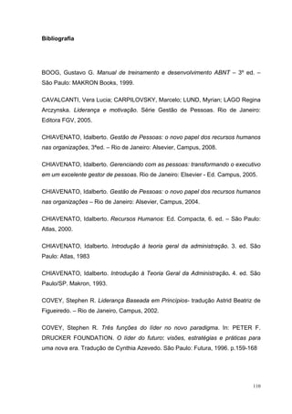 110
Bibliografia
BOOG, Gustavo G. Manual de treinamento e desenvolvimento ABNT – 3º ed. –
São Paulo: MAKRON Books, 1999.
CAVALCANTI, Vera Lucia; CARPILOVSKY, Marcelo; LUND, Myrian; LAGO Regina
Arczynska. Liderança e motivação. Série Gestão de Pessoas. Rio de Janeiro:
Editora FGV, 2005.
CHIAVENATO, Idalberto. Gestão de Pessoas: o novo papel dos recursos humanos
nas organizações, 3ªed. – Rio de Janeiro: Alsevier, Campus, 2008.
CHIAVENATO, Idalberto. Gerenciando com as pessoas: transformando o executivo
em um excelente gestor de pessoas. Rio de Janeiro: Elsevier - Ed. Campus, 2005.
CHIAVENATO, Idalberto. Gestão de Pessoas: o novo papel dos recursos humanos
nas organizações – Rio de Janeiro: Alsevier, Campus, 2004.
CHIAVENATO, Idalberto. Recursos Humanos: Ed. Compacta, 6. ed. – São Paulo:
Atlas, 2000.
CHIAVENATO, Idalberto. Introdução à teoria geral da administração. 3. ed. São
Paulo: Atlas, 1983
CHIAVENATO, Idalberto. Introdução à Teoria Geral da Administração. 4. ed. São
Paulo/SP. Makron, 1993.
COVEY, Stephen R. Liderança Baseada em Princípios- tradução Astrid Beatriz de
Figueiredo. – Rio de Janeiro, Campus, 2002.
COVEY, Stephen R. Três funções do líder no novo paradigma. In: PETER F.
DRUCKER FOUNDATION. O líder do futuro: visões, estratégias e práticas para
uma nova era. Tradução de Cynthia Azevedo. São Paulo: Futura, 1996. p.159-168
 