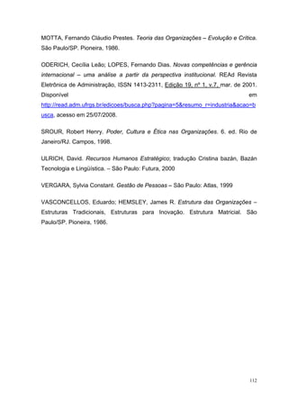 112
MOTTA, Fernando Cláudio Prestes. Teoria das Organizações – Evolução e Crítica.
São Paulo/SP. Pioneira, 1986.
ODERICH, Cecília Leão; LOPES, Fernando Dias. Novas competências e gerência
internacional – uma análise a partir da perspectiva institucional. REAd Revista
Eletrônica de Administração, ISSN 1413-2311, Edição 19, nº 1, v.7, mar. de 2001.
Disponível em
http://read.adm.ufrgs.br/edicoes/busca.php?pagina=5&resumo_r=industria&acao=b
usca, acesso em 25/07/2008.
SROUR, Robert Henry. Poder, Cultura e Ética nas Organizações. 6. ed. Rio de
Janeiro/RJ. Campos, 1998.
ULRICH, David. Recursos Humanos Estratégico; tradução Cristina bazán, Bazán
Tecnologia e Lingüística. – São Paulo: Futura, 2000
VERGARA, Sylvia Constant. Gestão de Pessoas – São Paulo: Atlas, 1999
VASCONCELLOS, Eduardo; HEMSLEY, James R. Estrutura das Organizações –
Estruturas Tradicionais, Estruturas para Inovação. Estrutura Matricial. São
Paulo/SP. Pioneira, 1986.
 