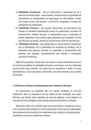 11
a) Habilidades Conceituais – são as relacionadas à capacidade de ver a
empresa de maneira total - visão holística, consiste ainda na capacidade de
compreender as complexidades da organização, de modo global e amplo,
com todas as suas inter-relações, e promover a integração e sinergia dos
participantes da organização.
b) Habilidades Técnicas – são aquelas relacionadas ao desempenho das
funções ou trabalhos especializados dentro da organização; consistem no
conhecimento, métodos técnicos, e equipamentos para a realização de
tarefas específicas. Deve sempre estar preparado para multiplicar a forma
de execução das tarefas, através do conhecimento e domínio das técnicas;
c) Habilidades Humanas – são aquelas ligas ao relacionamento interpessoal,
com a flexibilidade, com a capacidade de resolução de conflitos, com o
tratamento com pessoas, consiste na capacidade e discernimento para
trabalhar com pessoas, compreendendo suas atitudes e motivações,
exercendo a liderança.
Desta forma podemos concluir que nem todos os níveis administrativos devem
ser de forma igualitária as habilidades técnicas e conceituais, mas já a habilidade
humana deve estar presente, com igual teor de importância a todos os níveis
administrativos. O que apresenta e demonstra uma forte demanda para a gestão
de Pessoas.
1.4 Eficiência e Eficácia da Organização para a Gestão de Pessoas
Os profissionais da atualidade têm um desafio constante no dia-a-dia
profissional. Além da expectativa de que esteja sempre atualizado, que sejam
flexíveis, que saibam tomar decisões em prol dos objetivos e que aloquem os
recursos de forma inteligente, estes deverão sempre ser eficientes e eficazes.
Maximiano (2006, p.5), comenta sobre o tema de eficácia e ressalta que não só
uma, mas duas são as palavras a serem usadas para indicar que uma organização
tem desempenho de acordo com as expectativas dos usuários e das pessoas que
mobilizaram os recursos: eficiência e eficácia.
 