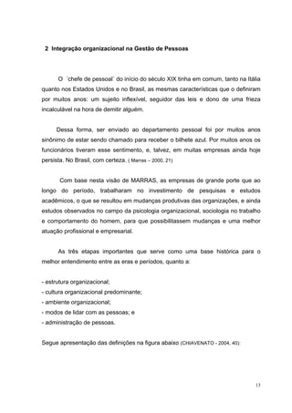 13
2 Integração organizacional na Gestão de Pessoas
O ´chefe de pessoal` do início do século XIX tinha em comum, tanto na Itália
quanto nos Estados Unidos e no Brasil, as mesmas características que o definiram
por muitos anos: um sujeito inflexível, seguidor das leis e dono de uma frieza
incalculável na hora de demitir alguém.
Dessa forma, ser enviado ao departamento pessoal foi por muitos anos
sinônimo de estar sendo chamado para receber o bilhete azul. Por muitos anos os
funcionários tiveram esse sentimento, e, talvez, em muitas empresas ainda hoje
persista. No Brasil, com certeza. ( Marras – 2000, 21)
Com base nesta visão de MARRAS, as empresas de grande porte que ao
longo do período, trabalharam no investimento de pesquisas e estudos
acadêmicos, o que se resultou em mudanças produtivas das organizações, e ainda
estudos observados no campo da psicologia organizacional, sociologia no trabalho
e comportamento do homem, para que possibilitassem mudanças e uma melhor
atuação profissional e empresarial.
As três etapas importantes que serve como uma base histórica para o
melhor entendimento entre as eras e períodos, quanto a:
- estrutura organizacional;
- cultura organizacional predominante;
- ambiente organizacional;
- modos de lidar com as pessoas; e
- administração de pessoas.
Segue apresentação das definições na figura abaixo (CHIAVENATO - 2004, 40):
 