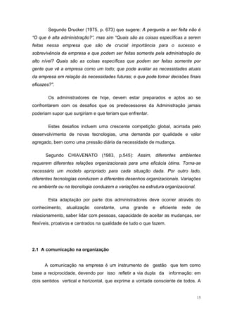 15
Segundo Drucker (1975, p. 673) que sugere: A pergunta a ser feita não é
“O que é alta administração?”, mas sim “Quais são as coisas específicas a serem
feitas nessa empresa que são de crucial importância para o sucesso e
sobrevivência da empresa e que podem ser feitas somente pela administração de
alto nível? Quais são as coisas específicas que podem ser feitas somente por
gente que vê a empresa como um todo; que pode avaliar as necessidades atuais
da empresa em relação às necessidades futuras; e que pode tomar decisões finais
eficazes?”.
Os administradores de hoje, devem estar preparados e aptos ao se
confrontarem com os desafios que os predecessores da Administração jamais
poderiam supor que surgiriam e que teriam que enfrentar.
Estes desafios incluem uma crescente competição global, acirrada pelo
desenvolvimento de novas tecnologias, uma demanda por qualidade e valor
agregado, bem como uma pressão diária da necessidade de mudança.
Segundo CHIAVENATO (1983, p.545): Assim, diferentes ambientes
requerem diferentes relações organizacionais para uma eficácia ótima. Torna-se
necessário um modelo apropriado para cada situação dada. Por outro lado,
diferentes tecnologias conduzem a diferentes desenhos organizacionais. Variações
no ambiente ou na tecnologia conduzem a variações na estrutura organizacional.
Esta adaptação por parte dos administradores deve ocorrer através do
conhecimento, atualização constante, uma grande e eficiente rede de
relacionamento, saber lidar com pessoas, capacidade de aceitar as mudanças, ser
flexíveis, proativos e centrados na qualidade de tudo o que fazem.
2.1 A comunicação na organização
A comunicação na empresa é um instrumento de gestão que tem como
base a reciprocidade, devendo por isso refletir a via dupla da informação: em
dois sentidos vertical e horizontal, que exprime a vontade consciente de todos. A
 