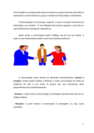 16
Comunicação é o processo pelo qual uma pessoa ou grupo transmite suas idéias e
sentimentos a outro indivíduo ou grupo e recebem em troca idéias e sentimentos.
A Comunicação é um processo segundo o qual um emissor transmite uma
informação a um receptor. É uma Relação inter-humana segundo a qual dois ou
mais interlocutores conseguem endender-se.
Assim sendo, a comunicação supõe o diálogo, que por sua vez implica a
cada um dos interlocutores aceitar o outro como pessoa autônoma.
A comunicação ocorre através de elementos imprescindíveis, emissor e
receptor: ambos podem facilitar e dificultar a nossa comunicação em todas as
instâncias da vida e com todos os grupos com que convivemos, tanto
pessoalmente como profissionalmente:
- Emissor é quem emite a comunicação (a mensagem) servindo para isso de um
código qualquer.
- Receptor: é quem recebe a comunicação (a mensagem), ou seja, quem
decodifica.
 