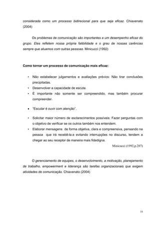 18
considerada como um processo bidirecional para que seja eficaz. Chiavenato
(2004)
Os problemas de comunicação são importantes a um desempenho eficaz do
grupo. Eles refletem nossa própria falibilidade e o grau de nossas carências
sempre que atuamos com outras pessoas. Minicucci (1992)
Como tornar um processo de comunicação mais eficaz:
• Não estabelecer julgamentos e avaliações prévios: Não tirar conclusões
precipitadas.
• Desenvolver a capacidade de escuta.
• É importante não somente ser compreendido, mas também procurar
compreender.
• “Escutar é ouvir com atenção”.
• Solicitar maior número de esclarecimentos possíveis: Fazer perguntas com
o objetivo de verificar se os outros também nos entendem.
• Elaborar mensagens de forma objetiva, clara e compreensiva, pensando na
pessoa que irá recebê-la.e evitando interrupções no discurso, tendem a
chegar ao seu receptor de maneira mais fidedigna.
Minicucci (1992,p.287)
O gerenciamento de equipes, o desenvolvimento, a motivação, planejamento
de trabalho, empowerment e liderança são tarefas organizacionais que exigem
atividades de comunicação. Chiavenato (2004)
 