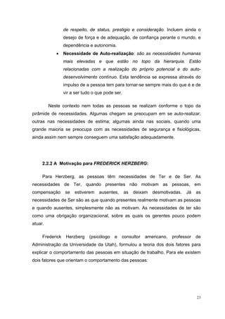 23
de respeito, de status, prestigio e consideração. Incluem ainda o
desejo de força e de adequação, de confiança perante o mundo, e
dependência e autonomia.
• Necessidade de Auto-realização: são as necessidades humanas
mais elevadas e que estão no topo da hierarquia. Estão
relacionadas com a realização do próprio potencial e do auto-
desenvolvimento contínuo. Esta tendência se expressa através do
impulso de a pessoa tem para tornar-se sempre mais do que é e de
vir a ser tudo o que pode ser.
Neste contexto nem todas as pessoas se realizam conforme o topo da
pirâmide de necessidades. Algumas chegam se preocupam em se auto-realizar;
outras nas necessidades de estima; algumas ainda nas sociais, quando uma
grande maioria se preocupa com as necessidades de segurança e fisiológicas,
ainda assim nem sempre conseguem uma satisfação adequadamente.
2.2.2 A Motivação para FREDERICK HERZBERG:
Para Herzberg, as pessoas têm necessidades de Ter e de Ser. As
necessidades de Ter, quando presentes não motivam as pessoas, em
compensação se estiverem ausentes, as deixam desmotivadas. Já as
necessidades de Ser são as que quando presentes realmente motivam as pessoas
e quando ausentes, simplesmente não as motivam. As necessidades de ter são
como uma obrigação organizacional, sobre as quais os gerentes pouco podem
atuar.
Frederick Herzberg (psicólogo e consultor americano, professor de
Administração da Universidade da Utah), formulou a teoria dos dois fatores para
explicar o comportamento das pessoas em situação de trabalho. Para ele existem
dois fatores que orientam o comportamento das pessoas:
 