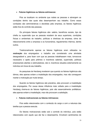 24
• Fatores higiênicos ou fatores extrínsecos:
Pois se localizam no ambiente que rodeia as pessoas e abrangem as
condições dentro das quais elas desempenham seu trabalho. Como essas
condições são administrativas e decididas pela empresa, os fatores higiênicos
estão fora do controle das pessoas.
Os principais fatores higiênicos são: salário, benefícios sociais, tipo de
chefia ou supervisão que as pessoas recebem de seus superiores, condições
físicas e ambientais de trabalho, políticas e diretrizes da empresa, clima de
relacionamento entre a empresa e os funcionários, regulamentos internos, dentre
outros.
Tradicionalmente apenas os fatores higiênicos eram utilizados na
motivação dos empregados: o trabalho era considerado uma atividade
desagradável e, para fazer com que as pessoas trabalhassem mais, tornava-se
necessário o apelo para prêmios e incentivos salariais, supervisão, políticas
empresariais abertas e estimuladoras, isto é, incentivos situados externamente ao
indivíduo em troca do seu trabalho.
As pesquisas de Herzberg revelaram que quando os fatores higiênicos são
ótimos, eles apenas evitam a insatisfação dos empregados, mas não conseguem
manter a motivação por muito tempo.
Quando os fatores higiênicos são precários, eles provocam a insatisfação
dos empregados. Por causa dessa influência mais voltada para a insatisfação
Herzberg chama-os de fatores higiênicos, pois são essencialmente profiláticos:
eles apenas evitam a insatisfação, mas não provocam a satisfação.
• Fatores motivacionais ou fatores intrínsecos:
Pois estão relacionados com o conteúdo do cargo e com a natureza das
tarefas que a pessoa executa.
Os fatores motivacionais estão sob o controle do indivíduo, pois estão
relacionados com aquilo que ele faz e desempenha. Envolvem sentimentos de
 
