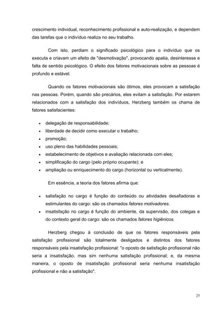 25
crescimento individual, reconhecimento profissional e auto-realização, e dependem
das tarefas que o indivíduo realiza no seu trabalho.
Com isto, perdiam o significado psicológico para o indivíduo que os
executa e criavam um efeito de "desmotivação", provocando apatia, desinteresse e
falta de sentido psicológico. O efeito dos fatores motivacionais sobre as pessoas é
profundo e estável.
Quando os fatores motivacionais são ótimos, eles provocam a satisfação
nas pessoas. Porém, quando são precários, eles evitam a satisfação. Por estarem
relacionados com a satisfação dos indivíduos, Herzberg também os chama de
fatores satisfacientes:
• delegação de responsabilidade;
• liberdade de decidir como executar o trabalho;
• promoção;
• uso pleno das habilidades pessoais;
• estabelecimento de objetivos e avaliação relacionada com eles;
• simplificação do cargo (pelo próprio ocupante); e
• ampliação ou enriquecimento do cargo (horizontal ou verticalmente).
Em essência, a teoria dos fatores afirma que:
• satisfação no cargo é função do conteúdo ou atividades desafiadoras e
estimulantes do cargo: são os chamados fatores motivadores.
• insatisfação no cargo é função do ambiente, da supervisão, dos colegas e
do contexto geral do cargo: são os chamados fatores higiênicos.
Herzberg chegou à conclusão de que os fatores responsáveis pela
satisfação profissional são totalmente desligados e distintos dos fatores
responsáveis pela insatisfação profissional: "o oposto de satisfação profissional não
seria a insatisfação, mas sim nenhuma satisfação profissional; e, da mesma
maneira, o oposto de insatisfação profissional seria nenhuma insatisfação
profissional e não a satisfação".
 