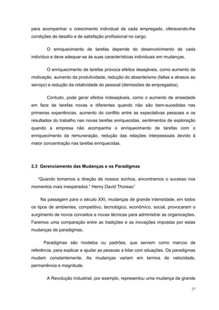 27
para acompanhar o crescimento individual de cada empregado, oferecendo-lhe
condições de desafio e de satisfação profissional no cargo.
O enriquecimento de tarefas depende do desenvolvimento de cada
indivíduo e deve adequar-se às suas características individuais em mudanças.
O enriquecimento de tarefas provoca efeitos desejáveis, como aumento da
motivação, aumento da produtividade, redução do absenteísmo (faltas e atrasos ao
serviço) e redução da rotatividade do pessoal (demissões de empregados).
Contudo, pode gerar efeitos indesejáveis, como o aumento de ansiedade
em face de tarefas novas e diferentes quando não são bem-sucedidas nas
primeiras experiências, aumento do conflito entre as expectativas pessoais e os
resultados do trabalho nas novas tarefas enriquecidas, sentimentos de exploração
quando a empresa não acompanha o enriquecimento de tarefas com o
enriquecimento da remuneração, redução das relações interpessoais devido à
maior concentração nas tarefas enriquecidas.
2.3 Gerenciamento das Mudanças e os Paradígmas
“Quando tomamos a direção de nossos sonhos, encontramos o sucesso nos
momentos mais inesperados.” Henry David Thoreau”
Na passagem para o século XXI, mudanças de grande intensidade, em todos
os tipos de ambientes, competitivo, tecnológico, econômico, social, provocaram o
surgimento de novos conceitos e novas técnicas para administrar as organizações.
Faremos uma comparação entre as tradições e as inovações impostas por estas
mudanças de paradigmas.
Paradigmas são modelos ou padrões, que servem como marcos de
referência, para explicar e ajudar as pessoas a lidar com situações. Os paradigmas
mudam constantemente. As mudanças variam em termos de velocidade,
permanência e magnitude.
A Revolução Industrial, por exemplo, representou uma mudança de grande
 
