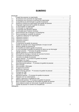 2
SUMÁRIO
Introdução..............................................................................................................................................3
1 O papel das pessoas na organização...................................................................................... 5
1.1 As pessoas como parceiras da organização ...........................................................................6
1.2 As pessoas como recursos ou parceiras da organização .......................................................7
1.3 A importância da administração na gestão de pessoas ..........................................................8
1.4 Eficiência e eficácia da organização para gestão de pessoas ..............................................11
2 Integração organizacional na gestão de pessoas..................................................................13
2.1 A comunicação na organização. ............................................................................................15
2.2 A motivação na organização..................................................................................................21
2.2.1 A motivação para Abraham Maslow. .....................................................................................21
2.2.2 A motivação para Frederick Herzberg ...................................................................................23
2.3 Gerenciamento das mudanças e os paradígmas...................................................................27
2.3.1 Novos paradígmas na gestão de pessoas ............................................................................29
2.4 A gerência e liderança na organização..................................................................................31
2.4.1 Liderança na teoria x..............................................................................................................33
2.4.2 Liderança na teoria y ............................................................................................................34
2.4.3 Liderança na teoria z..............................................................................................................35
2.4.4 Liderança atual.......................................................................................................................37
3 Fundamentos da gestão de pessoas.....................................................................................43
3.1 Gestão de pessoas como responsabilidade e função de staff..............................................45
3.2 Moderna gestão de pessoas-GP ...........................................................................................48
3.3 Os desafios da moderna gestão de pessoas.........................................................................50
3.4 A nova orientação da gestão de pessoas em plena era da informação ...............................53
4 Agregar pessoas – 1º processo da gestão de pessoa ..........................................................56
4.1 Agregar pessoas e o mercado de trabalho............................................................................57
4.2 Novo perfil do emprego e mercado de recursos humanos....................................................61
4.3 Conceitos de recrutamento de pessoas.................................................................................63
4.4 Conceitos de seleção de pessoas .........................................................................................67
5 Aplicar pessoas – 2º processo de gestão de pessoas .........................................................71
5.1 Modelagem de cargos............................................................................................................73
5.2 Avaliação do desempenho humano ......................................................................................75
6 Recompensando pessoas – 3º processo de gestão de pessoas ..........................................79
6.1 Remuneração.........................................................................................................................79
6.2 Remuneração x Motivação.....................................................................................................81
6.3 Programa de incentivo ..................................................................................................... 82
6.4 Benefícios e Serviços.............................................................................................................83
7 Desenvolvendo pessoas – 4º processo de gestão de pessoas ............................................86
7.1 Processo de T&D ...................................................................................................................86
7.2 Desafios do T&D....................................................................................................................90
8 Mantendo pessoas – 5º processo de gestão de pessoas .....................................................91
8.1 Relações com os colaboradores............................................................................................91
8.2 Higiene, segurança e qualidade de vida ...............................................................................85
9 Monitorando pessoas - 6º processo de gestão de pessoas................................................ 93
9.1 Banco de dados e sistemas de informação de gestão de pessoas ......................................93
10 Como elaborar projeto de intervenção na gestão de pessoas ..............................................94
11 Gestão de pessoas no cenário de competências ................................................................104
Bibliografia........................................................................................................................................110
 