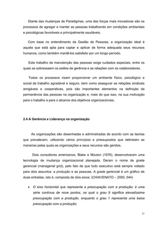 31
Diante das mudanças de Paradigmas, uma das forças mais inovadoras são os
processos de agregar e manter as pessoas trabalhando em condições ambientais
e psicológicas favoráveis e principalmente saudáveis.
Com base no entendimento da Gestão de Pessoas, a organização ideal é
aquela que está apta para captar e aplicar de forma adequada seus recursos
humanos, como também mantê-los satisfeito por um longo período.
Este trabalho da manutenção das pessoas exige cuidados especiais, entre os
quais se sobressaem os estilos de gerência e as relações com os colaboradores.
Todos os processos visam proporcionar um ambiente físico, psicológico e
social de trabalho agradável e seguro, bem como assegurar as relações sindicais
amigáveis e cooperativas, pois são importantes elementos na definição da
permanência das pessoas na organização e, mais do que isso, na sua motivação
para o trabalho e para o alcance dos objetivos organizacionais.
2.4 A Gerência e Liderança na organização
As organizações são desenhadas e administradas de acordo com as teorias
que prevalecem, utilizando vários princípios e pressupostos que delineiam as
maneiras pelas quais as organizações e seus recursos são geridos.
Dois consultores americanos, Blake e Mouton (1976), desenvolveram uma
tecnologia de mudança organizacional planejada. Deram o nome de grade
gerencial (managerial grid), pelo fato de que todo executivo está sempre voltado
para dois assuntos: a produção e as pessoas. A grade gerencial é um gráfico de
duas entradas, isto é, composta de dois eixos: (CHIAVENATO – 2000, 544)
• O eixo horizontal que representa a preocupação com a produção: é uma
série contínua de nove pontos, na qual o grau 9 significa elevadíssima
preocupação com a produção, enquanto o grau 1 representa uma baixa
preocupação com a produção;
 