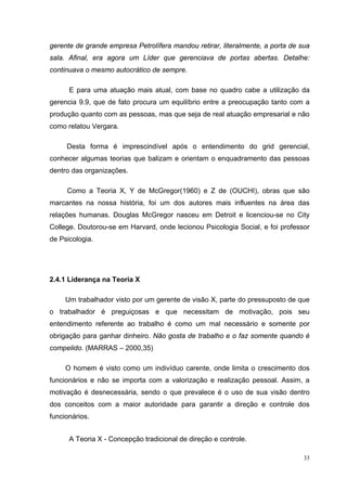 33
gerente de grande empresa Petrolífera mandou retirar, literalmente, a porta de sua
sala. Afinal, era agora um Líder que gerenciava de portas abertas. Detalhe:
continuava o mesmo autocrático de sempre.
E para uma atuação mais atual, com base no quadro cabe a utilização da
gerencia 9.9, que de fato procura um equilíbrio entre a preocupação tanto com a
produção quanto com as pessoas, mas que seja de real atuação empresarial e não
como relatou Vergara.
Desta forma é imprescindível após o entendimento do grid gerencial,
conhecer algumas teorias que balizam e orientam o enquadramento das pessoas
dentro das organizações.
Como a Teoria X, Y de McGregor(1960) e Z de (OUCHI), obras que são
marcantes na nossa história, foi um dos autores mais influentes na área das
relações humanas. Douglas McGregor nasceu em Detroit e licenciou-se no City
College. Doutorou-se em Harvard, onde lecionou Psicologia Social, e foi professor
de Psicologia.
2.4.1 Liderança na Teoria X
Um trabalhador visto por um gerente de visão X, parte do pressuposto de que
o trabalhador é preguiçosas e que necessitam de motivação, pois seu
entendimento referente ao trabalho é como um mal necessário e somente por
obrigação para ganhar dinheiro. Não gosta de trabalho e o faz somente quando é
compelido. (MARRAS – 2000,35)
O homem é visto como um indivíduo carente, onde limita o crescimento dos
funcionários e não se importa com a valorização e realização pessoal. Assim, a
motivação é desnecessária, sendo o que prevalece é o uso de sua visão dentro
dos conceitos com a maior autoridade para garantir a direção e controle dos
funcionários.
A Teoria X - Concepção tradicional de direção e controle.
 