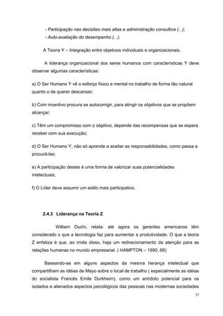 35
- Participação nas decisões mais altas e administração consultiva (...);
- Auto-avaliação do desempenho (...).
A Teoria Y – Integração entre objetivos individuais e organizacionais.
A liderança organizacional dos seres humanos com características Y deve
observar algumas características:
a) O Ser Humano Y vê o esforço físico e mental no trabalho de forma tão natural
quanto o de querer descansar;
b) Com incentivo procura se autocorrigir, para atingir os objetivos que se propõem
alcançar;
c) Têm um compromisso com o objetivo, depende das recompensas que se espera
receber com sua execução;
d) O Ser Humano Y, não só aprende a aceitar as responsabilidades, como passa a
procurá-las;
e) A participação destes é uma forma de valorizar suas potencialidades
intelectuais;
f) O Líder deve assumir um estilo mais participativo.
2.4.3 Liderança na Teoria Z
William Ouchi, relata: até agora os gerentes americanos têm
considerado o que a tecnologia faz para aumentar a produtividade. O que a teoria
Z enfatiza é que, ao invés disso, haja um redirecionamento da atenção para as
relações humanas no mundo empresarial. ( HAMPTON – 1990, 68)
Baseando-se em alguns aspectos da mesma herança intelectual que
compartilham as idéias de Mayo sobre o local de trabalho ( especialmente as idéias
do socialista Francês Emile Durkheim), como um antídoto potencial para os
isolados e alienados aspectos psicológicos das pessoas nas modernas sociedades
 
