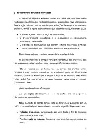 43
3. Fundamentos da Gestão de Pessoas
A Gestão de Recursos Humanos é uma das áreas que mais tem sofrido
mudanças e transformações nestes últimos anos, que provocou nova orientação do
foco de ação para as pessoas nas diversas atribuições de recursos humanos nas
empresas, devido a alguns acontecimentos que podemos citar: (Chiavenato, 2000)
• A Globalização e o foco nos negócios empresariais;
• O Desenvolvimento tecnológico e a necessidade do conhecimento
atualizado e diversificado;
• O forte impacto das mudanças que ocorrem de forma muito rápida e intensa;
• O intenso movimento pela qualidade e a busca da alta produtividade.
Desta forma podemos constatar uma verdade nos dias de hoje:
O grande diferencial, a principal vantagem competitiva das empresas, está
nas pessoas que nelas trabalham e que por conseqüência, a administram.
São as pessoas que produzem, vendem, servem aos clientes, tomam
decisões, lideram, motivam, comunicam, supervisionam, gerenciam, têm idéias e
iniciativas, utilizam as tecnologias e dirigem o negócio da empresa, entre tantas
outras atribuições que somente os seres humanos estão aptos a executar.
(Chiavenato, 1999)
Assim sendo podemos afirmar que:
As organizações são conjuntos de pessoas, desta forma sem as pessoas
não existem as organizações.
Neste contexto de acordo com a visão de Chiavenato passamos por um
histórico considerável para o entendimento da moderna gestão de pessoas, como:
• Relações industriais, burocratizada que vem desde o fim da revolução
industrial década de 1950;
• Administração de recursos humanos, mais dinâmica que prevaleceu até
1990;
 
