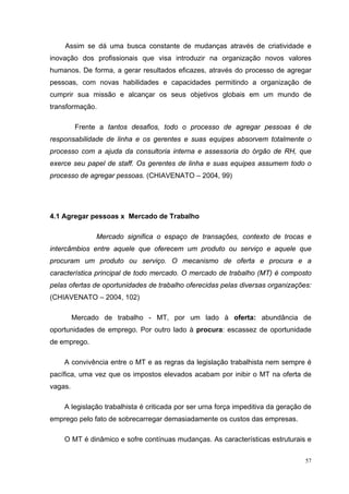 57
Assim se dá uma busca constante de mudanças através de criatividade e
inovação dos profissionais que visa introduzir na organização novos valores
humanos. De forma, a gerar resultados eficazes, através do processo de agregar
pessoas, com novas habilidades e capacidades permitindo a organização de
cumprir sua missão e alcançar os seus objetivos globais em um mundo de
transformação.
Frente a tantos desafios, todo o processo de agregar pessoas é de
responsabilidade de linha e os gerentes e suas equipes absorvem totalmente o
processo com a ajuda da consultoria interna e assessoria do órgão de RH, que
exerce seu papel de staff. Os gerentes de linha e suas equipes assumem todo o
processo de agregar pessoas. (CHIAVENATO – 2004, 99)
4.1 Agregar pessoas x Mercado de Trabalho
Mercado significa o espaço de transações, contexto de trocas e
intercâmbios entre aquele que oferecem um produto ou serviço e aquele que
procuram um produto ou serviço. O mecanismo de oferta e procura e a
característica principal de todo mercado. O mercado de trabalho (MT) é composto
pelas ofertas de oportunidades de trabalho oferecidas pelas diversas organizações:
(CHIAVENATO – 2004, 102)
Mercado de trabalho - MT, por um lado à oferta: abundância de
oportunidades de emprego. Por outro lado à procura: escassez de oportunidade
de emprego.
A convivência entre o MT e as regras da legislação trabalhista nem sempre é
pacífica, uma vez que os impostos elevados acabam por inibir o MT na oferta de
vagas.
A legislação trabalhista é criticada por ser urna força impeditiva da geração de
emprego pelo fato de sobrecarregar demasiadamente os custos das empresas.
O MT é dinâmico e sofre contínuas mudanças. As características estruturais e
 