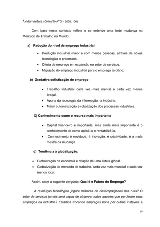 60
fundamentais. (CHIAVENATO – 2008, 106)
Com base neste contexto reflete e se entende uma forte mudança no
Mercado de Trabalho no Mundo:
a) Redução do nível de emprego industrial
• Produção industrial maior e com menos pessoas, através de novas
tecnologias e processos.
• Oferta de emprego em expansão no setor de serviços.
• Migração do emprego industrial para o emprego terciário.
b) Gradativa sofisticação do emprego
• Trabalho industrial cada vez mais mental e cada vez menos
braçal.
• Aporte da tecnologia da informação na indústria.
• Maior automatização e robotização dos processas industriais.
C) Conhecimento como o recurso mais importante
• Capital financeiro é importante, mas ainda mais importante é o
conhecimento de como aplicá-lo e rentabilizá-lo.
• Conhecimento é novidade, é inovação, é criatividade, é a mola
mestra da mudança.
d) Tendência à globalização:
• Globalização da economia e criação de uma aldeia global.
• Globalização do mercado de trabalho, cada vez mais mundial e cada vez
menos local.
Assim, cabe a seguinte pergunta: Qual é o Futuro do Emprego?
A revolução tecnológica jogará milhares de desempregados nas ruas? O
setor de serviços jamais será capaz de absorver todos aqueles que perderam seus
empregos na indústria? Estamos trocando empregos bons por outros instáveis e
 