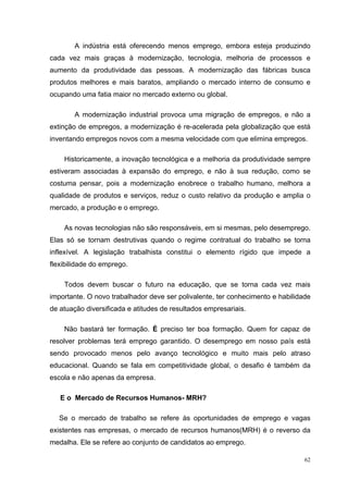 62
A indústria está oferecendo menos emprego, embora esteja produzindo
cada vez mais graças à modernização, tecnologia, melhoria de processos e
aumento da produtividade das pessoas. A modernização das fábricas busca
produtos melhores e mais baratos, ampliando o mercado interno de consumo e
ocupando uma fatia maior no mercado externo ou global.
A modernização industrial provoca uma migração de empregos, e não a
extinção de empregos, a modernização é re-acelerada pela globalização que está
inventando empregos novos com a mesma velocidade com que elimina empregos.
Historicamente, a inovação tecnológica e a melhoria da produtividade sempre
estiveram associadas à expansão do emprego, e não à sua redução, como se
costuma pensar, pois a modernização enobrece o trabalho humano, melhora a
qualidade de produtos e serviços, reduz o custo relativo da produção e amplia o
mercado, a produção e o emprego.
As novas tecnologias não são responsáveis, em si mesmas, pelo desemprego.
Elas só se tornam destrutivas quando o regime contratual do trabalho se torna
inflexível. A legislação trabalhista constitui o elemento rígido que impede a
flexibilidade do emprego.
Todos devem buscar o futuro na educação, que se torna cada vez mais
importante. O novo trabalhador deve ser polivalente, ter conhecimento e habilidade
de atuação diversificada e atitudes de resultados empresariais.
Não bastará ter formação. É preciso ter boa formação. Quem for capaz de
resolver problemas terá emprego garantido. O desemprego em nosso país está
sendo provocado menos pelo avanço tecnológico e muito mais pelo atraso
educacional. Quando se fala em competitividade global, o desafio é também da
escola e não apenas da empresa.
E o Mercado de Recursos Humanos- MRH?
Se o mercado de trabalho se refere às oportunidades de emprego e vagas
existentes nas empresas, o mercado de recursos humanos(MRH) é o reverso da
medalha. Ele se refere ao conjunto de candidatos ao emprego.
 
