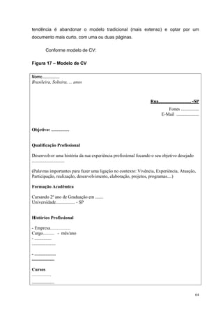 64
tendência é abandonar o modelo tradicional (mais extenso) e optar por um
documento mais curto, com uma ou duas páginas.
Conforme modelo de CV:
Figura 17 – Modelo de CV
Nome.................
Brasileira, Solteira, ... anos
RRuuaa.......................................................... --SSPP
Fones ................
E-Mail ....................
Objetivo: ................
Qualificação Profissional
Desenvolver uma história da sua experiência profissional focando o seu objetivo desejado
.............................
(Palavras importantes para fazer uma ligação no contexto: Vivência, Experiência, Atuação,
Participação, realização, desenvolvimento, elaboração, projetos, programas....)
Formação Acadêmica
Cursando 2º ano de Graduação em .......
Universidade................. - SP
Histórico Profissional
- Empresa..................
Cargo.......... - mês/ano
- ...............
.....................
- ...................
....................
Cursos
.................
....................
 