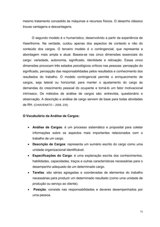 74
mesmo tratamento concedido às máquinas e recursos físicos. O desenho clássico
trouxe vantagens e desvantagens.
O segundo modelo é o humanístico, desenvolvido a partir da experiência de
Hawrthorne. Na verdade, cuidou apenas dos aspectos de contexto e não do
conteúdo dos cargos. O terceiro modelo é o contingencial, que representa a
abordagem mais ampla e atual. Baseia-se nas cinco dimensões essenciais do
cargo: variedade, autonomia, significado, identidade e retroação. Essas cinco
dimensões provocam três estados psicológicos críticos nas pessoas: percepção do
significado, percepção das responsabilidades pelos resultados e conhecimento dos
resultados do trabalho. O modelo contingencial permite o enriquecimento de
cargos, seja lateral ou horizontal, para manter o ajustamento do cargo às
demandas do crescimento pessoal do ocupante e torná-lo um fator motivacional
intrínseco. Os métodos de análise de cargos são: entrevista, questionário e
observação. A descrição e análise de cargo servem de base para todas atividades
de RH. (CHIAVENATO – 2008, 235)
O Vocabulário da Análise de Cargos:
• Análise de Cargos: é um processo sistemático e proposital para coletar
informações sobre os aspectos mais importantes relacionados com o
trabalho de um cargo.
• Descrição de Cargos: representa um sumário escrito do cargo como uma
unidade organizacional identificável.
• Especificações do Cargo: é uma explanação escrita dos conhecimentos,
habilidades, capacidades, traços e outras características necessárias para o
desempenho adequado de um determinado cargo.
• Tarefas: são séries agregadas e coordenadas de elementos do trabalho
necessárias para produzir um determinado resultado (como uma unidade de
produção ou serviço ao cliente).
• Posição: consiste nas responsabilidades e deveres desempenhados por
uma pessoa.
 