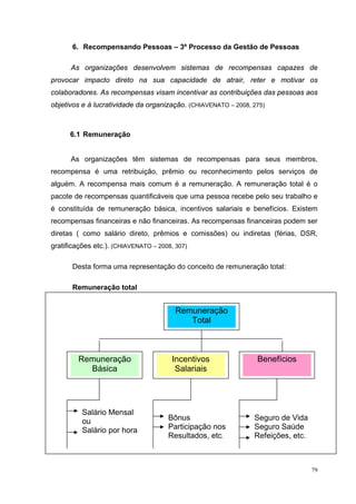 79
6. Recompensando Pessoas – 3º Processo da Gestão de Pessoas
As organizações desenvolvem sistemas de recompensas capazes de
provocar impacto direto na sua capacidade de atrair, reter e motivar os
colaboradores. As recompensas visam incentivar as contribuições das pessoas aos
objetivos e à lucratividade da organização. (CHIAVENATO – 2008, 275)
6.1 Remuneração
As organizações têm sistemas de recompensas para seus membros,
recompensa é uma retribuição, prêmio ou reconhecimento pelos serviços de
alguém. A recompensa mais comum é a remuneração. A remuneração total é o
pacote de recompensas quantificáveis que uma pessoa recebe pelo seu trabalho e
é constituída de remuneração básica, incentivos salariais e benefícios. Existem
recompensas financeiras e não financeiras. As recompensas financeiras podem ser
diretas ( como salário direto, prêmios e comissões) ou indiretas (férias, DSR,
gratificações etc.). (CHIAVENATO – 2008, 307)
Desta forma uma representação do conceito de remuneração total:
Remuneração total
Remuneração
Total
Remuneração
Básica
Incentivos
Salariais
Benefícios
Salário Mensal
ou
Salário por hora
Bônus
Participação nos
Resultados, etc.
Seguro de Vida
Seguro Saúde
Refeições, etc.
 