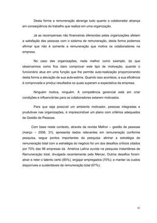 82
Desta forma a remuneração abrange tudo quanto o colaborador alcança
em conseqüência do trabalho que realiza em uma organização.
Já as recompensas não financeiras oferecidas pelas organizações afetam
a satisfação das pessoas com o sistema de remuneração, desta forma podemos
afirmar que não é somente a remuneração que motiva os colaboradores na
empresa.
No caso das organizações, nada melhor como exemplo, do que
observarmos como fica claro comprovar este tipo de motivação, quando o
funcionário atua em uma função que lhe permite auto-realização proporcionando
desta forma a elevação de sua auto-estima. Quando isso acontece, a sua eficiência
é comprovada e produz resultados os quais superam a expectativa da empresa.
Ninguém motiva, ninguém. A competência gerencial está em criar
condições e influenciá-las para os colaboradores estarem motivados.
Para que seja possível um ambiente motivador, pessoas integradas e
prudutivas nas organizações, é imprescindível um plano com critérios adequados
de Gestão de Pessoas.
Com base neste contexto, através da revista Melhor – gestão de pessoas
(março – 2008, 31), apresenta dados relevantes em remuneração conforme
pesquisa, segue pontos importantes da pesquisa: alinhar a estratégia de
remuneração total com a estratégia do negócio foi um dos desafios críticos citados
por 70% das 98 empresas da América Latina ouvida na pesquisa instantânea de
Remuneração total, divulgada recentemente pela Mercer. Outros desafios foram:
atrair e reter o talento certo (85%), engajar empregados (70%); e manter os custos
disponíveis e sustentáveis de remuneração total (67%);
 