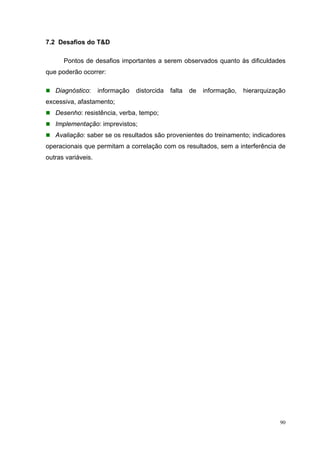 90
7.2 Desafios do T&D
Pontos de desafios importantes a serem observados quanto às dificuldades
que poderão ocorrer:
Diagnóstico: informação distorcida falta de informação, hierarquização
excessiva, afastamento;
Desenho: resistência, verba, tempo;
Implementação: imprevistos;
Avaliação: saber se os resultados são provenientes do treinamento; indicadores
operacionais que permitam a correlação com os resultados, sem a interferência de
outras variáveis.
 