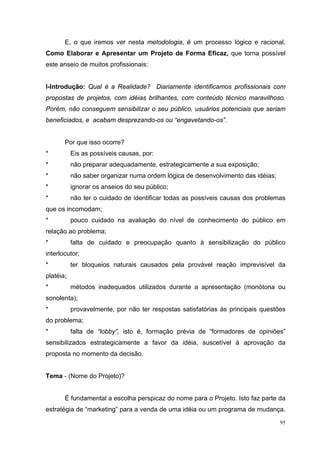 95
E, o que iremos ver nesta metodologia, é um processo lógico e racional,
Como Elaborar e Apresentar um Projeto de Forma Eficaz, que torna possível
este anseio de muitos profissionais:
I-Introdução: Qual é a Realidade? Diariamente identificamos profissionais com
propostas de projetos, com idéias brilhantes, com conteúdo técnico maravilhoso.
Porém, não conseguem sensibilizar o seu público, usuários potenciais que seriam
beneficiados, e acabam desprezando-os ou “engavetando-os”.
Por que isso ocorre?
* Eis as possíveis causas, por:
* não preparar adequadamente, estrategicamente a sua exposição;
* não saber organizar numa ordem lógica de desenvolvimento das idéias;
* ignorar os anseios do seu público;
* não ter o cuidado de identificar todas as possíveis causas dos problemas
que os incomodam;
* pouco cuidado na avaliação do nível de conhecimento do público em
relação ao problema;
* falta de cuidado e preocupação quanto à sensibilização do público
interlocutor;
* ter bloqueios naturais causados pela provável reação imprevisível da
platéia;
* métodos inadequados utilizados durante a apresentação (monótona ou
sonolenta);
* provavelmente, por não ter respostas satisfatórias às principais questões
do problema;
* falta de “lobby”, isto é, formação prévia de “formadores de opiniões”
sensibilizados estrategicamente a favor da idéia, suscetível à aprovação da
proposta no momento da decisão.
Tema - (Nome do Projeto)?
É fundamental a escolha perspicaz do nome para o Projeto. Isto faz parte da
estratégia de “marketing” para a venda de uma idéia ou um programa de mudança.
 