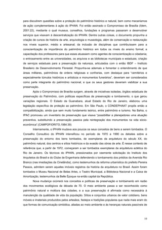 10
para discutirem questões sobre a proteção do patrimônio histórico e natural, bem como mecanismos
de ação complementares à ação do IPHAN. Foi então assinado o Compromisso de Brasília (Idem,
2001:22), mediante o qual museus, conselhos, fundações e programas passaram a desenvolver
serviços que visavam à descentralização do IPHAN. Dentre outras coisas, o documento propunha a
criação de cursos de história da arte, arquivologia e museologia, além de conservação e restauração
nos níveis superior, médio e artesanal; da inclusão de disciplinas que contribuíssem para a
conscientização da importância do patrimônio histórico em todos os níveis do ensino formal; a
capacitação dos professores para que esses atuassem como agentes de conscientização e cidadania;
o entrosamento entre as universidades, os arquivos e as bibliotecas municipais e estaduais; criação
de serviços estaduais para a preservação da natureza, articulados com o então IBDF – Instituto
Brasileiro de Desenvolvimento Florestal. Propunha-se ademais a fomentar o entendimento de que
áreas militares, patrimônios de ordens religiosas e confrarias, com destaque para “cemitérios e
especialmente túmulos históricos e artísticos e monumentos funerários”, deveriam ser considerados
como parte integrante do patrimônio nacional, e que os seus gestores deveriam viabilizar a sua
preservação.
Após o Compromisso de Brasília surgem, através de iniciativas isoladas, órgãos estaduais de
preservação do Patrimônio, com políticas específicas de preservação e tombamento, o que gerou
variações regionais. O Estado da Guanabara, atual Estado do Rio de Janeiro, elaborou uma
legislação específica de proteção ao patrimônio. Em São Paulo, o CONDEPHAAT propôs então a
compatibilização, ainda que sem muito fundamento teórico, entre patrimônio e turismo. Na Bahia, o
IPAC promoveu um inventário de preservação que visava “possibilitar a planejadores uma atuação
preventiva, substituindo a preservação passiva pela reintegração dos monumentos na vida sócio-
econômica”.(CAMPOFIORITO,1984:39)
Internamente, o IPHAN mudava aos poucos os seus conceitos de bens a serem tombados. O
Conselho Consultivo do IPHAN intensificou no período de 1970 a 1990 os debates sobre a
preservação do entorno dos bens tombados, de exemplares da arquitetura do século XX, do
patrimônio natural, dos centros e sítios históricos e da evasão das obras de arte. É nesse contexto de
referência que, a partir de 1972, começaram a ser tombados exemplares da arquitetura eclética do
Rio de Janeiro. Os técnicos do IPHAN, pressionados por veemente solicitação do Instituto dos
Arquitetos do Brasil e do Clube de Engenharia defendendo o tombamento dos prédios da Avenida Rio
Branco (nas imediações da Cinelândia), como testemunhos da reforma urbanística do prefeito Pereira
Passos, admitem serem aqueles imóveis registros da história da arquitetura no Brasil. Assim foram
tombados o Museu Nacional de Belas Artes, o Teatro Municipal, a Biblioteca Nacional e a Caixa de
Amortização, testemunhos da Belle Époque na então capital da República.
Nova mudança ocorrerá nos conceitos e políticas de preservação e tombamento em razão
dos movimentos ecológicos da década de 70. O meio ambiente passa a ser reconhecido como
patrimônio natural e moldura das cidades, e a sua preservação é afirmada como necessária à
manutenção da qualidade de vida da população. Sítios e conjuntos urbanos de valor cotidiano, bens
móveis e imateriais produzidos pelos artesãos, festejos e tradições populares que nada mais eram do
que formas de comunicação simbólica, aliadas ao meio ambiente e às heranças naturais passíveis de
 