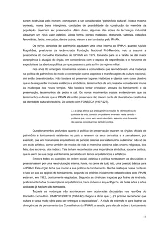 11
serem destruídas pelo homem, começaram a ser considerados “patrimônio cultural”. Nesse mesmo
contexto, novos bens intangíveis, condições de possibilidade da construção da memória da
população, deveriam ser preservados. Além disso, algumas das obras da tecnologia industrial
adquiriam um novo valor estético. Desta forma, pontes metálicas, chafarizes, fábricas, estações
ferroviárias, faróis, mercados, dentre outros, vieram a ser tombados pelo IPHAN.
Os novos conceitos de patrimônio agudizam uma crise interna ao IPHAN, quando Aluísio
Magalhães, presidente da recém-criada Fundação Nacional Pró-Memória, veio a assumir a
presidência do Conselho Consultivo do SPHAN em 1979, tomando para si a tarefa de dar maior
abrangência à atuação do órgão, em consonância com o espaço de experiências e o horizonte de
expectativas da abertura política por que passava o país ao fim do regime militar.
Nos anos 80 emergem movimentos sociais e comunitários que reivindicavam uma mudança
na política de patrimônio de modo a contemplar outros aspectos e manifestações da cultura nacional,
até então desvalorizados. Não bastava só preservar lugares históricos e objetos sem outro objetivo
que o de resguardar modelos estéticos e simbólicos, testemunhos de um passado, considerado imune
às mudanças dos novos tempos. Não bastava tentar cristalizar, através do tombamento e da
preservação, testemunhos de pedra e cal. Os novos movimentos sociais evidenciavam que os
testemunhos culturais que o IPHAN até então preservara não davam conta da diversidade constitutiva
da identidade cultural brasileira. De acordo com FONSECA (1997:227),
(...) a carga afetiva que pressupõem as noções de identidade ou de
qualidade de vida, constitui um problema levantado neste período –
problema que, como vem sendo abordado, assumiu uma dimensão
não apenas conceitual mas também política.
Questionamentos profundos quanto à política de preservação levaram os órgãos oficiais de
patrimônio e tombamento existentes no país a reverem os seus conceitos e a perceberem, por
exemplo, que um monumento arquitetônico do período colonial era testemunho, subliminar, não só de
um estilo artístico, como também de modos de vida e /memória coletivos (das ordens religiosas, dos
fiéis, dos escravos, dos índios). Tais tinham reconhecida uma importância simbólica, social e política,
que ia além de sua carga estritamente percebida em temos arquitetônicos e artísticos.
Embora todas as questões de ordem social, estética e política norteassem as discussões e
pressionassem por uma reestruturação interna, havia, no cerne de tudo isto, uma questão básica para
o IPHAN. Este órgão tinha que mudar a sua política de tombamento. Ganha destaque nesse contexto
o fato de que as opções de tombamento, segundo os critérios inicialmente estabelecidos pelo IPHAN
estavam, em 1982, praticamente esgotadas. Segundo as diretrizes traçadas por Mário de Andrade,
praticamente todos os exemplares arquitetônicos, bens móveis e arqueológicos, de belas artes e artes
aplicadas já haviam sido tombados.
Todavia as mudanças não aconteceram sem acaloradas discussões nas reuniões do
Conselho Consultivo. CAMPOFIORITO (1984:42) chegou a dizer que (...)“é preciso reconhecer que
cultura é coisa muito séria para ser entregue a especialistas”. A título de exemplo e para ilustrar as
divergências de pensamento dos Conselheiros do IPHAN, a sessão para decidir sobre o tombamento
 