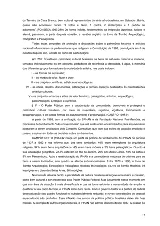 12
do Terreiro da Casa Branca, bem cultural representativo da etnia afro-brasileira, em Salvador, Bahia,
quase não aconteceu: foram “3 votos a favor, 1 contra, 2 abstenções e 1 pedido de
adiamento”.(FONSECA,1997:240) De forma inédita, testemunhos da imigração japonesa, italiana e
alemã, passaram, a partir daquela ocasião, a receber registro no Livro de Tombo Arqueológico,
Etnográfico e Paisagístico.
Todas estas propostas de proteção e discussões sobre o patrimônio histórico e artístico
nacional influenciaram os parlamentares que redigiram a Constituição de 1988, promulgada em 5 de
outubro daquele ano. Consta do corpo da Carta Magna:
Art. 216: Constituem patrimônio cultural brasileiro os bens de natureza material e imaterial,
tomados individualmente ou em conjunto, portadores de referência à identidade, à ação, à memória
dos diferentes grupos formadores da sociedade brasileira, nos quais incluem:
I – as formas de expressão;
II – os modos de criar, fazer e viver;
III – as criações científicas, artísticas e tecnológicas;
IV – as obras, objetos, documentos, edificações e demais espaços destinados às manifestações
artístico-culturais;
V – os conjuntos urbanos e sítios de valor histórico, paisagístico, artístico, arqueológico,
paleontológico, ecológico e científico.
§ 1º - O Poder Público, com a colaboração da comunidade, promoverá e protegerá o
patrimônio cultural brasileiro, por meio de inventários, registros, vigilância, tombamento e
desapropriação, e de outras formas de acautelamento e preservação. (CASTRO,1991:9)
A partir de 1988, com a unificação do SPHAN e da Fundação Nacional Pró-Memória, os
processos de tombamento “não convencionais” que até então eram encaminhados para arquivamento
passaram a serem analisados pelo Conselho Consultivo, que teve sua esfera de atuação ampliada e
passou a opinar em todas as decisões sobre tombamentos.
CAMPOFIORITO (1984:42) traça um perfil da política de tombamento do IPHAN no período
de 1937 a 1982 e nos informa que, dos bens tombados, 40% eram exemplares da arquitetura
religiosa, 94% eram bens arquitetônicos, 4% eram bens móveis e 2% bens paisagísticos. Quanto à
sua localização geográfica, 22,5% estavam no Rio de Janeiro, 20% em Minas Gerais, 18% na Bahia e
8% em Pernambuco. Após a reestruturação do IPHAN e a conseqüente mudança de critérios para os
bens a serem tombados, este quadro se alterou substancialmente. Entre 1970 e 1990, o Livro de
Tombo Arqueológico, Etnológico e Paisagístico recebeu 46 inscrições; o Livro de Tombo Histórico, 94
inscrições e o Livro das Belas Artes, 86 inscrições.
No início da década de 90, a pluralidade da cultura brasileira alcançava uma maior expressão,
como bem cultural a ser preservado pelo Poder Público Federal. Mas justamente nesse momento em
que sua área de atuação é mais diversificada e que se torna evidente a necessidade de ampliar e
qualificar o seu corpo técnico, o IPHAN sofre duro revés. Com o governo Collor e a política de radical
desestatização seu quadro funcional foi substancialmente reduzido, e novas contratações de pessoal
especializado são proibidas. Essa inflexão nos rumos da política pública brasileira deixa até hoje
marcas. A exemplo de outros órgãos federais, o IPHAN não admite técnicos desde 1987. A evasão de
 