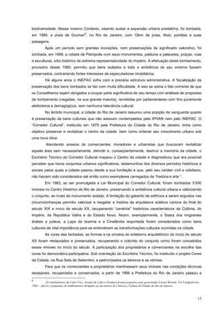 15
biodiversidade. Nesse mesmo Contexto, visando sustar a expansão urbana predatória, foi tombada,
em 1984, a praia de Grumari
5
, no Rio de Janeiro, com 10km de praia, ilhas, pontões e suas
paisagens.
Após um período sem grandes inovações, nem preservações de significado valorativo, foi
tombada, em 1999, a cidade de Petrópolis com seus monumentos, palácios e palacetes, praças, ruas
e esculturas, sítio histórico de extrema representatividade do Império. A efetivação deste tombamento,
provisório desde 1980, permitiu que bens isolados e toda a ambiência de seu entorno fossem
preservados, contrariando fortes interesses de especuladores imobiliários.
Há alguns anos o INEPAC sofre com a precária estrutura administrativa. A fiscalização da
preservação dos bens tombados se faz com muita dificuldade. A isso se soma o fato corrente de que
os Conselheiros sejam obrigados a ocupar parte significativa de seu tempo com análises de propostas
de tombamento (negadas, na sua grande maioria), remetidas por parlamentares com fins puramente
eleitoreiros e demagógicos, sem nenhuma relevância cultural.
No âmbito municipal, a cidade do Rio de Janeiro assumiu uma posição de vanguarda quanto
à preservação de bens culturais que não estavam contemplados pelo IPHAN nem pelo INEPAC. O
“Corredor Cultural”, instituído em 1979 pela Prefeitura da Cidade do Rio de Janeiro, tinha como
objetivo preservar e revitalizar o centro da cidade, bem como ordenar seu crescimento urbano sob
uma nova ótica.
Atendendo anseios de comerciantes, moradores e urbanistas que buscavam revitalizar
aquela área sem necessariamente, demolir e, conseqüentemente, destruir a memória da cidade, o
Escritório Técnico do Corredor Cultural mapeou o Centro da cidade e diagnosticou que era possível
perceber que havia conjuntos urbanos significativos, testemunhos dos diversos períodos históricos e
sociais pelos quais a cidade passou desde a sua fundação e que, pelo seu caráter civil e cotidiano,
não haviam sido considerados até então como exemplares carregados de “história e arte “.
Em 1983, ao ser promulgada a Lei Municipal do Corredor Cultural, foram tombados 3.000
imóveis no Centro Histórico do Rio de Janeiro, preservando a ambiência cultural urbana e valorizando
o conjunto, ao invés do monumento isolado. A limitação do gabarito de edifícios a serem erguidos nas
circunvizinhanças permitiu valorizar e resgatar a história da arquitetura eclética carioca do final do
século XIX e início do século XX, recuperando “cenários” históricos característicos da Colônia, do
Império, da República Velha e do Estado Novo. Assim, exemplarmente, o Saara dos imigrantes
árabes e judeus, a Lapa da boemia e a Cinelândia requintada foram considerados como bens
culturais de vital importância para se entenderem as transformações culturais ocorridas na cidade.
As cores das fachadas, as formas e os ornatos do ecletismo arquitetônico do início do século
XX foram restaurados e preservados, recuperando o colorido do conjunto como foram concebidos
esses imóveis no início do século. A participação dos proprietários e comerciantes na escolha das
cores foi democrático-participativa. Sob orientação do Escritório Técnico, foi instituído o projeto Cores
da Cidade, na Rua Sete de Setembro, e padronizados os letreiros e as vitrines.
Para que os comerciantes e proprietários mantivessem seus imóveis nas condições técnicas
desejáveis, recuperados e conservados, a partir de 1986 a Prefeitura do Rio de Janeiro passou a
5
Os tombamentos de Cabo Frio, Arraial do Cabo e Grumari foram propostos pelo governador Leonel Brizola. Ver Campofiorito,
1984 – ofícios e propostas de tombamentos dirigidas ao Secretário de Ciência e Cultura do Estado do Rio de Janeiro.
 