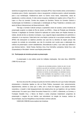 16
isentá-los do pagamento de taxas e impostos municipais (IPTU). Essa iniciativa atraiu comerciantes e
moradores para o Centro, repovoando a área e recuperando a dinâmica social e cultural necessária
para a sua revitalização. Instalaram-se assim no Centro novos bares, restaurantes, casas de
espetáculos e centros culturais. A noite carioca recuperou vitalidade em regiões como a Praça XV, a
Lapa e a Rua do Lavradio. Consta dos projetos do Escritório Técnico do Corredor Cultural a
reurbanização da Cinelândia e a restauração e revitalização da Praça Tiradentes e arredores (com
apoio do Banco Interamericano de Desenvolvimento – BID).
Tão logo o Corredor Cultural começou a apresentar sinais de sucesso, outras iniciativas de
preservação surgiram na cidade do Rio de Janeiro: as APACs – Áreas de Proteção aos Ambientes
Culturais. A legislação do Corredor Cultural foi replicada em outras áreas com feições diversas na
cidade, através de leis ou decretos municipais, o que, segundo alguns especialistas em patrimônio e
urbanismo, é um equívoco. Cada bairro tem uma feição e precisa ter a sua própria narrativa. Muitas
APACs não alcançaram os objetivos previstos nas suas leis ou decretos de origem porque não
surgiram da vontade da comunidade, que não foi envolvida nem ouvida para a elaboração dos
critérios de preservação a serem estabelecidos. Discordâncias à parte, o que cabe aqui salientar é
que diversos bairros – Santa Teresa, Gamboa, Urca, Cruz Vermelha, Laranjeiras, Santa Cruz, Lido
(Copacabana) e Vila Izabel - tiveram suas feições preservadas.
2.4 Participação da iniciativa privada na preservação
A preservação é uma prática social de múltiplas implicações. Sob esta ótica, ARANTES
(1989:16) nos diz que:
(...) trata-se de uma atividade produtiva, criadora de valor: de valor
econômico que pode ser aumentado ou diminuído, dependendo do
tratamento que se dê aos bens preservados; de valor histórico,
constitutivo da memória, da territorialidade e da identidade nacional,
além de outras identidades mais específicas e locais; e de valor
político, levando ao aspecto da hegemonia e ao dos direitos dos
cidadãos.
No início dos anos 80 a ameaça da perda da memória coletiva fez com que muitas instituições
empresariais e industriais, ligadas ou não ao Poder Público, buscassem criar, autonomamente,
departamentos, setores ou coisa que o valha, com o intuito de resgatar a sua própria memória
corporativa, e impedir o total desaparecimento dos testemunhos de sua trajetória e de sua história
institucionais. Foi assim que a Rede Ferroviária Federal S.A, a LIGHT, a Eletrobrás, os Correios, a
Fundação Oswaldo Cruz, o Banco do Brasil e outras empresas implantaram programas de
preservação e resgate da sua história, que redundaram na criação de museus, centros de
documentação, arquivos fotográficos e documentais e centros culturais.
CANCLINI (1998:89) busca explicar tais iniciativas:
 