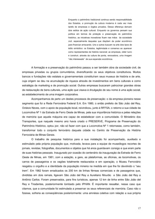 17
Enquanto o patrimônio tradicional continua sendo responsabilidade
dos Estados, a promoção da cultura moderna é cada vez mais
tarefa de empresas e órgãos privados. Dessa diferença derivam
dois estilos de ação cultural. Enquanto os governos pensam sua
política em termos de proteção e preservação do patrimônio
histórico, as iniciativas inovadoras ficam nas mãos da sociedade
civil, especialmente daqueles que dispõem de poder econômico
para financiar arriscando. Uns e outros buscam na arte dois tipos de
édito simbólico: os Estados, legitimidade e consenso ao aparecer
como representantes da história nacional; as empresas, obter lucro
e construir, através da cultura de ponta, renovadora, uma imagem
“não interessada” de sua expansão econômica.
A formação e a preservação do patrimônio passou a ser também obra da sociedade civil, de
empresas privadas ou grupos comunitários, diversificando os seus objetivos constitutivos. Muitos
bancos e fundações não estatais e governamentais constituíram seus museus de história e de arte,
cuja origem se deu na acumulação de riqueza através de investimentos em bens culturais e como
estratégia de marketing e de promoção social. Outras empresas buscaram patrocinar grandes obras
de restauração de bens culturais, uma ação que visava à divulgação de seu nome à uma ação social,
ao estabelecimento de uma imagem corporativa.
Acompanhamos de perto um destes processos de preservação: o da empresa pioneira nesse
segmento que foi a Rede Ferroviária Federal S.A. Em 1980, o então prefeito de São João del Rey,
Octávio Neves, com o apoio da população local, reivindicou, junto à RFFSA, o retorno a sua cidade da
Locomotiva Nº 1 da Estrada de Ferro Oeste de Minas, pela sua importância histórica e pelas relações
de memória que aquela máquina era capaz de estabelecer com a comunidade. O Ministério dos
Transportes, que naquele mesmo ano havia criado o PRESERVE, Programa de Preservação do
Patrimônio Histórico, optou por, não só fazer com que a Locomotiva Nº 1 retornasse, como também,
transformar todo o conjunto ferroviário daquela cidade no Centro de Preservação da História
Ferroviária de Minas Gerais.
O trabalho de pesquisa histórica para a sua instalação foi acompanhado, auxiliado e
estimulado pela própria população que, motivada, levava para a equipe de museólogos recortes de
jornais, revistas, fotografias, documentos e objetos que há anos guardavam consigo e que eram parte
de suas histórias pessoais. Inaugurado por ocasião do centenário da inauguração da Estrada de Ferro
Oeste de Minas, em 1981, com a estação, a gare, as plataformas, as oficinas, as locomotivas, os
carros de passageiros e os vagões totalmente restaurados e em operação, o Museu Ferroviário
resgatou o orgulho e a identidade da população mineira na medida em que lhe foi devolvido o “seu
trem”. Em 1982 foram erradicados os 200 km de linhas férreas comerciais e de passageiros que,
divididas em dois ramais, ligavam São João del Rey a Aureliano Mourão e São João del Rey a
Antônio Carlos. Foram preservados, para fins turísticos, apenas 12 km de linha entre São João del
Rey e Tiradentes, posteriormente tombado pelo IPHAN. É importante ressaltar, nesse caso que
citamos, que a comunidade foi estimulada a preservar os seus referenciais de memória. Caso não o
fizesse, sofreria as conseqüências posteriormente: uma amnésia coletiva com relação a sua própria
 