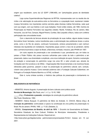 18
origem que resultariam, como diz LE GOFF (1996:469), em “perturbações graves de identidade
coletiva”.
Logo outras Superintendências Regionais da RFFSA, impressionadas com os resulta dos de
mídia e de valorização da auto-estima entre os ferroviários e a população local, resolveram instalar
museus ferroviários nos importantes centros servidos pelas diversas malhas ferroviárias, cada qual
com sua origem, com sua história e com suas tradições. Foram então criados, até 1990, Centros de
Preservação da História Ferroviária nas seguintes cidades: Recife, Fortaleza, Rio de Janeiro, Belo
Horizonte, Juiz de Fora, Campos, Miguel Pereira, Curitiba, São Leopoldo e Bauru, todos com a efetiva
participação das comunidades locais.
Com o desmonte da ferrovia através da privatização de suas malhas, alguns destes museus
ferroviários foram fechados, outros transferidos para a administração das prefeituras locais e outros
ainda, como o do Rio de Janeiro, continuam funcionando, embora precariamente e sem nenhum
interesse dos liquidantes em revitalizá-lo. Importantes peças correm o risco de se perderem, dentre
elas a primeira locomotiva a vapor do Brasil, a Baronesa, tombada, inclusive, pelo IPHAN em 1957.
Um outro aspecto de preservação a ser considerado é que, percebendo que, em todos os
países o Poder Público não possui recursos suficientes para cuidar de todo o patrimônio a ser
preservado, dada a sua diversidade e amplitude, uma nova instituição de apoio, fomento e subvenção
de proteção e conservação do patrimônio surge nos anos 80: o setor privado que, através de
fundações sem fins lucrativos e de ONGs – Organizações Não Governamentais e de incentivos fiscais
oferecidos pelos governos, passam a atuar na preservação do patrimônio cultural, sem, contudo,
criarem seus próprios museus. Como exemplo podemos citar a Fundação Calouste Gulbenkian, em
Portugal e a Fundação Roberto Marinho e a VITAE, no Brasil.
Este é, numa síntese sumária, o histórico das políticas de preservação e tombamento no
Brasil.
BIBLIOGRAFIA DE REFERÊNCIA
- ARANTES, Antonio Augusto. A preservação de bens culturais como prática social.
Revista de Museologia, São Paulo, ano 1, n.1, p. 12-16, 1989.
_____.(Org.). Produzindo o passado: estratégias de construção do patrimônio cultural.
São Paulo: Brasiliense, 1984.
- BOMENY, Helena Busquet. O patrimônio de Mário de Andrade. In: CHUVA, Márcia (Org.). A
invenção do patrimônio: continuidade e ruptura na constituição de uma política de preservação no
Brasil. Rio de Janeiro: IPHAN, 1995. p. 11-25. (Debates, 2).
- BRASIL. Compromisso de Brasília, de abril de 1970: 1. Encontro de Governadores de Estado,
Secretários Estaduais da Área Cultural, Prefeitos de Municípios interessados, Presidentes e
Representantes de Instituições Culturais. Disponível em:
<http://www.iphan.gov/legislac/cartas patrimoniais/compromissobsb-70.htm> Acesso em: 15 out.
2001.
 