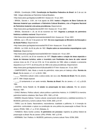 19
- BRASIL. Constituição (1988). Constituição da República Federativa do Brasil: de 5 de out. de
1988. Artigos referentes ao Patrimônio Cultural Brasileiro.
<http://www.iphan.gov/legislac/const88.htm> Acesso em: 15 out. 2001.
- BRASIL. Decreto n. 3.551, de 4 de agosto de 2000. Institui o Registro de Bens Culturais de
Natureza Imaterial que constituem o Patrimônio Cultural Brasileiro, cria o Programa Nacional
do Patrimônio Imaterial e dá outras providências. Disponível em:
<http://www.iphan.gov/legislac/decreto3551.htm> Acesso em: 15 out. 2001.
- BRASIL. Decreto-lei n. 25, de 30 de novembro de 1937. Organiza a proteção do patrimônio
histórico e artístico nacional. Disponível em:
<http://www.iphan.gov/legislac/nacionais/decretolei25.htm> Acesso em: 15 out. 2001.
- BRASIL. Lei n. 378, de 13 de janeiro de 1937. Dá nova organização ao Ministério da Educação e
da Saúde Pública. Disponível em:
<http://www.iphan.gov/legislac/nacionais/lei378-37.htm> Acesso em: 15 out. 2001.
- BRASIL. Lei 3.924, de 26 de julho de 1961. Dispõe sobre os monumentos arqueológicos e pré-
históricos. Disponível em:
<http://www.iphan.gov/legislac/nacionais/lei3924.htm> Acesso em: 15 out. 2001.
- BRASIL. Lei 6.513, de 20 de novembro de 1977. Dispõe sobre a criação de áreas especiais e
locais de interesse turístico; sobre o inventário com finalidades dos bens de valor natural
acresce inciso ao Art. 2º da Lei 4132, de 10 de setembro de 1962; altera a redação e acrescenta
dispositivo à Lei nº 4717, de 29 de junho de 1965 e dá outras providências. Disponível em:
<http://www.iphan.gov/legislac/turismo%20cultural/6513-77.htm> Acesso em: 15 out. 2001.
- CAMPOFIORITO, Italo. Muda o mundo do patrimônio: notas para um balanço crítico. Revista do
Brasil, Rio de Janeiro, v.1, n.1, p.32-43, 1984.
- _____. Patrimônio cultural: onde a cultura existe, dar voz a ela. Revista do Brasil, Rio de Janeiro,
p.6-17, 1984. Edição especial.
- _____.O tombamento é um santo remédio. Revista do Brasil, Rio de Janeiro, v.1, n.2, p.20-29,
1984.
- CASTRO, Sonia Rabello de. O estado na preservação de bens culturais. Rio de Janeiro:
Renovar, 1991.
- CHAUÍ, Marilena. Política cultural, cultura política e patrimônio histórico. In: O DIREITO à memória:
patrimônio histórico cidadania. São Paulo: DPH, 1992. p.37-46.
- DAMIÁN, Eduardo Salinas. Turismo cultural, conservación del patrimonio y viabilidad económica. In:
MUSEOS, patrimonio y turismo cultural. Paris: ICOM, 2000. p.51-57.
- FARIA, Luiz de Castro. Nacionalismo, nacionalismos: dualidade e poliformia. In: A Invenção do
patrimônio: continuidade e ruptura na constituição de uma política de preservação no Brasil. Rio de
Janeiro: IPHAN, 1995. v.1, p. 27-40. (Debates, 2).
- FONSECA, Maria Cecília Londres. O patrimômio em processo: trajetória da política federal de
preservação no Brasil. Rio de Janeiro: UFRJ: IPHAN, 1997. p.27-40.
- HERRMAN, Yani. Prefácio. In: MUSEOS, patrimonio y turismo cultural. Paris: ICOM, 2000.
 