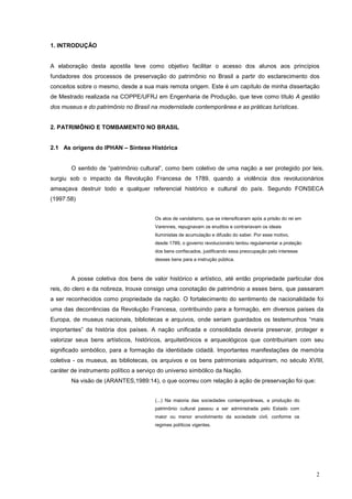 2
1. INTRODUÇÂO
A elaboração desta apostila teve como objetivo facilitar o acesso dos alunos aos princípios
fundadores dos processos de preservação do patrimônio no Brasil a partir do esclarecimento dos
conceitos sobre o mesmo, desde a sua mais remota origem. Este é um capítulo de minha dissertação
de Mestrado realizada na COPPE/UFRJ em Engenharia de Produção, que teve como título A gestão
dos museus e do patrimônio no Brasil na modernidade contemporânea e as práticas turísticas.
2. PATRIMÔNIO E TOMBAMENTO NO BRASIL
2.1 As origens do IPHAN – Síntese Histórica
O sentido de “patrimônio cultural”, como bem coletivo de uma nação a ser protegido por leis,
surgiu sob o impacto da Revolução Francesa de 1789, quando a violência dos revolucionários
ameaçava destruir todo e qualquer referencial histórico e cultural do país. Segundo FONSECA
(1997:58)
Os atos de vandalismo, que se intensificaram após a prisão do rei em
Varennes, repugnavam os eruditos e contrariavam os ideais
Iluministas de acumulação e difusão do saber. Por esse motivo,
desde 1789, o governo revolucionário tentou regulamentar a proteção
dos bens confiscados, justificando essa preocupação pelo interesse
desses bens para a instrução pública.
A posse coletiva dos bens de valor histórico e artístico, até então propriedade particular dos
reis, do clero e da nobreza, trouxe consigo uma conotação de patrimônio a esses bens, que passaram
a ser reconhecidos como propriedade da nação. O fortalecimento do sentimento de nacionalidade foi
uma das decorrências da Revolução Francesa, contribuindo para a formação, em diversos países da
Europa, de museus nacionais, bibliotecas e arquivos, onde seriam guardados os testemunhos “mais
importantes” da história dos países. A nação unificada e consolidada deveria preservar, proteger e
valorizar seus bens artísticos, históricos, arquitetônicos e arqueológicos que contribuiriam com seu
significado simbólico, para a formação da identidade cidadã. Importantes manifestações de memória
coletiva - os museus, as bibliotecas, os arquivos e os bens patrimoniais adquiriram, no século XVIII,
caráter de instrumento político a serviço do universo simbólico da Nação.
Na visão de (ARANTES,1989:14), o que ocorreu com relação à ação de preservação foi que:
(...) Na maioria das sociedades contemporâneas, a produção do
patrimônio cultural passou a ser administrada pelo Estado com
maior ou menor envolvimento da sociedade civil, conforme os
regimes políticos vigentes.
 