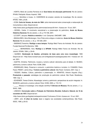 20
- HORTA, Maria de Lourdes Parreiras et al. Guia básico de educação patrimonial. Rio de Janeiro:
IPHAN; Petrópolis: Museu Imperial, 1999.
- _____. Semiótica e museu. In: CADERNOS de ensaios: estudos de museologia. Rio de Janeiro:
IPHAN, 1994. p.9-28.
- ICOM. Carta de Veneza, de maio de 1964: carta internacional sobre conservação e restauração de
monumentos e sítios. Disponível em:
<http://www.iphan.gov/legislac/cartas patrimoniais/veneza-64.htm>. Acesso em: 15 out. 2001.
- KESSEL, Carlos. O movimento neocolonial e a preservação do patrimônio. Anais do Museu
Histórico Nacional, Rio de Janeiro, v. 23, p.173-188, 2001.
- LE GOFF, Jacques. História e memória. 4. ed. Campinas: UNICAMP, 1996.
- MAGALHÃES, Aline Montenegro. Ouro Preto entre antigos e modernos. Anais do Museu Histórico
Nacional, Rio de Janeiro, v. 33, p. 187-208, 2001.
- MARINHO,Teresinha. Rodrigo e seus tempos: Rodrigo Melo Franco de Andrade. Rio de Janeiro:
Função Nacional Pró-Memória, 1986.
- _____ ; BERNARDES, Vera. Rodrigo e o SPHAN: Rodrigo Mello Franco de Andrade. Rio de
Janeiro: IPHAN, 1994. p. 29-40.
- QUEBEC. Declaração de Quebec, princípios de base para uma nova museologia: 1984
Disponível em: <http://www.revistamuseu.com.br/legislacao/museologia/quebec.htm.> Acesso em: 03
set. 2001.
- QUETIN, Christine. Patrimonio, museos y turismo cultural: elementos para el debate. In: MUSEO,
patrimonio y turismo cultural. Paris: ICOM, 2000.
- RODRIGUES, Marly. Preservar e consumir: o patrimônio histórico e turístico. In: FUNARIO, Pedro
Paulo; PINSKY, Jaime (Org.). Turismo e patrimônio cultural. São Paulo: Contexto, 2001. Cap. 2.
- RÚSSIO, Waldisa. Cultura, patrimônio e preservação. In: ARANTES, Antonio Augusto (Org.).
Produzindo o passado: estratégias de construção do patrimônio cultural. São Paulo: Brasiliense,
1984. Cap. 3.
- SCHEINER, Teresa Cristina. Museologia, turismo y patrimonio: perspectivas de acción integrada. In:
MUSEOS, patrimonio y turismo cultural. Paris: ICOM, 2000. p. 115-112.
- _____. Museus e museologia. Uma relação científica? Ciências em Museus, Rio de Janeiro, v.1, p.
59-63, 1989.
- UNESCO. Convenção sobre a Proteção do Patrimônio Mundial, Cultural e Natural, de 16 de
novembro de 1972. Disponível em:
<http://www.iphan.gov/legislac/cartaspatrimoniais/17cofunesco-72.htm> Acesso em: 15 out. 2001.
- URRY, John. O olhar do turista: lazer e viagens nas sociedades contemporâneas. São Paulo:
SESC, 1996. p.20-33.
 