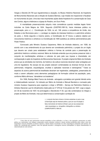 4
Vargas o Decreto 24.735 que regulamentava a atuação, no Museu Histórico Nacional, da Inspetoria
de Monumentos Nacionais sob a direção de Gustavo Barroso, cuja missão era inspecionar e fiscalizar
os monumentos do país. Uma das mais importantes ações desta Inspetoria foi a preservação da Casa
dos Contos, alguns chafarizes e a Igreja do Rosário, em Ouro Preto.
A mentalidade preservacionista adquiriu mais consistência quando medidas legais foram
incluídas na Carta Magna de 1934. Segundo (CASTRO,1991:9), havia interesse público na
preservação, pois a (...) Constituição de 1934, no art. 148, previa a competência da União, dos
Estados e dos Municípios para: (...) proteger os objetos de interesse histórico e o patrimônio artístico
do país(...). Ainda segundo a mesma autora, a Constituição de 37 trocou a palavra objetos por
monumentos históricos e artísticos e a Constituição de 1946 substituiu as esferas administrativas pelo
Poder Público.
Convocado pelo Ministro Gustavo Capanema, Mário de Andrade elaborou, em 1936, de
acordo com o seu entendimento do que deveria ser considerado patrimônio, o projeto de um órgão
que deveria ser criado para estabelecer critérios e formas de controle para a preservação do
patrimônio histórico e artístico nacional. Mário de Andrade entendia que era preciso preservar todo o
conjunto de manifestações artísticas e culturais do país pela sua riqueza e diversidade, em
contraposição à ação da Inspetoria de Monumentos Nacionais. O projeto original de Mário de Andrade
previa que as atividades da memória, da história e da cultura nacionais deveriam estar protegidas por
uma lei reguladora. No escopo de seu projeto estavam contempladas as diversas formas de arte:
patrimoniais, indígenas, arqueológicas, eruditas e aplicadas nacionais e estrangeiras.
1
Todos os
aspectos do acervo patrimonial de brasilidade deveriam ser registrados, catalogados, preservados de
modo a serem utilizados como elementos pedagógicos de formação cultural da população, para,
conforme Mário afirmava, “abrasileirar os brasileiros”.
Em 1936, Rodrigo Melo Franco de Andrade - advogado e jornalista com grande trânsito entre
a intelectualidade nacional - foi indicado por Mário de Andrade e Manuel Bandeira e nomeado pelo
ministro Gustavo Capanema para organizar e dirigir o SPHAN – Serviço de Patrimônio Histórico e
Artístico Nacional, que foi oficialmente criado pela Lei nº 378 de 13 de janeiro de 1937. Logo a seguir,
em 30 de novembro de 1937, foi promulgado o Decreto-lei nº 25, que não contemplava na íntegra o
projeto de Mário de Andrade, mas que determinava a conservação e proteção do
(...) conjunto dos bens móveis e imóveis existentes no país e cuja
conservação seja de interesse público, quer por sua vinculação a
fatos memoráveis da história do Brasil, quer por seu excepcional
valor arqueológico ou etnográfico, bibliográfico ou artístico.
(CAMPOFIORITO,1984:35)
1
Como obras de artes patrimoniais estavam entendidos os bens edificados e os bens a eles agregados, pertencentes ao poder
público ou a particulares; arte indígena compreendia cestaria, plumária, cerâmica e demais artefatos produzidos pelos índios; como arte
arqueológica estavam entendidas as pinturas rupestres e demais objetos encontrados em sítios arqueológicos produzidos pelo homem; arte
erudita era a produzida pela academia: como arte aplicada nacionais e estrangeiras estavam contemplados os objetos manufaturados ou
industrializados de valor artístico.
 