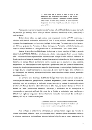 6
(...) Sendo coisa que só ocorreu no Brasil, o antigo foi aqui
selecionado pelo modernismo revolucionário, o que explica a
ojeriza a tudo o que cheirasse a acadêmico, no sentido das belas
artes recentes do termo. Nada, entretanto, da recusa sistemática
do passado, à maneira anarquista, ou dada, dos europeus de
antes de 1914.
Preocupado em preservar o patrimônio de “pedra e cal”, o SPHAN não tomou para si a tarefa
de preservar, por exemplo, nossa produção literária e musical, mesmo que erudita, assim como o
meio ambiente.
Embora tendo toda a sua ação voltada para um passado remoto, o IPHAN reconheceu e
valorizou monumentos modernistas, tombando-os, com o visível propósito premonitório de impedir
que seus detratores tivessem, no futuro, oportunidade de demoli-los. Foi esse o caso do tombamento,
em 1947, da Igreja de São Francisco, de Oscar Niemeyer, na Pampulha, em Belo Horizonte e, em
1948, da sede do Ministério da Educação e Saúde, de Oscar Niemeyer, Lúcio Costa e outros.
Durante 30 anos Rodrigo Melo Franco de Andrade foi diretor geral do SPHAN e, segundo
Lúcio Costa (MARINHO, 1986:5), a orientação, os estudos e as pesquisas foram sempre iniciativa
dele”. Todos os anos de sua gestão foram empenhados em proteger os bens históricos e artísticos do
Brasil criando uma legislação específica; preparando e capacitando mão-de-obra técnica; executando
trabalhos de campo; lutando judicialmente contra aqueles que se opunham ao seu propósito;
empenhando seu prestígio pessoal junto a políticos e governantes para que o SPHAN sobrevivesse;
divulgando, através de suas publicações, as ações desenvolvidas; e, acima de tudo, batalhando para
a criação de uma consciência nacional de preservação. E assim, “com Rodrigo o clima no Patrimônio
era universitário. Ele orientava, atraía os colaboradores mais qualificados, editava revistas, estimulava
vocações”. (Ibid.,7)
Nos primeiros anos de criação do SPHAN, Rodrigo Melo Franco de Andrade contou com a
colaboração de intelectuais, pesquisadores, arquitetos, engenheiros, juristas, mestres de obras que,
seduzidos pelo seu entusiasmo e dedicação, empenharam-se na defesa do patrimônio cultural
brasileiro. De Manuel Bandeira a Dom Clemente da Silva Neto, de Gustavo Barroso a Vinícius de
Moraes, de Carlos Drummond de Andrade a Lúcio Costa, a mobilização em prol do resgate e da
recuperação do patrimônio edificado foi o que deu a Rodrigo a sustentação para transformar o
SPHAN num órgão de vanguarda e de reconhecimento nacional e internacional. De acordo com o
FARIA (1995:34), no Estado Novo surgiram
(...) instituições criadas para exercer o controle centralizado sobre
o espaço e as pessoas, integrantes do contexto em relação ao qual
se deve entender o surgimento da gestão do patrimônio.
Para conhecer e tombar bens patrimoniais, os técnicos faziam viagens de inspeção às
cidades do nordeste, de Minas Gerais, do Rio Grande do Sul. Onde houvesse monumentos históricos
e artísticos, a equipe de pesquisadores, acompanhada de fotógrafos, partia para o levantamento de
 