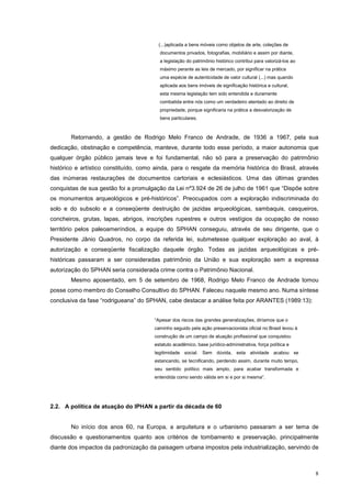8
(...)aplicada a bens móveis como objetos de arte, coleções de
documentos privados, fotografias, mobiliário e assim por diante,
a legislação do patrimônio histórico contribui para valorizá-los ao
máximo perante as leis de mercado, por significar na prática
uma espécie de autenticidade de valor cultural (...) mas quando
aplicada aos bens imóveis de significação histórica e cultural,
esta mesma legislação tem sido entendida e duramente
combatida entre nós como um verdadeiro atentado ao direito de
propriedade, porque significaria na prática a desvalorização de
bens particulares.
Retornando, a gestão de Rodrigo Melo Franco de Andrade, de 1936 a 1967, pela sua
dedicação, obstinação e competência, manteve, durante todo esse período, a maior autonomia que
qualquer órgão público jamais teve e foi fundamental, não só para a preservação do patrimônio
histórico e artístico constituído, como ainda, para o resgate da memória histórica do Brasil, através
das inúmeras restaurações de documentos cartoriais e eclesiásticos. Uma das últimas grandes
conquistas de sua gestão foi a promulgação da Lei nº3.924 de 26 de julho de 1961 que “Dispõe sobre
os monumentos arqueológicos e pré-históricos”. Preocupados com a exploração indiscriminada do
solo e do subsolo e a conseqüente destruição de jazidas arqueológicas, sambaquis, casqueiros,
concheiros, grutas, lapas, abrigos, inscrições rupestres e outros vestígios da ocupação de nosso
território pelos paleoameríndios, a equipe do SPHAN conseguiu, através de seu dirigente, que o
Presidente Jânio Quadros, no corpo da referida lei, submetesse qualquer exploração ao aval, à
autorização e conseqüente fiscalização daquele órgão. Todas as jazidas arqueológicas e pré-
históricas passaram a ser consideradas patrimônio da União e sua exploração sem a expressa
autorização do SPHAN seria considerada crime contra o Patrimônio Nacional.
Mesmo aposentado, em 5 de setembro de 1968, Rodrigo Melo Franco de Andrade tomou
posse como membro do Conselho Consultivo do SPHAN. Faleceu naquele mesmo ano. Numa síntese
conclusiva da fase “rodrigueana” do SPHAN, cabe destacar a análise feita por ARANTES (1989:13):
“Apesar dos riscos das grandes generalizações, diríamos que o
caminho seguido pela ação preservacionista oficial no Brasil levou à
construção de um campo de atuação profissional que conquistou
estatuto acadêmico, base jurídico-administrativa, força política e
legitimidade social. Sem dúvida, esta atividade acabou se
estancando, se tecnificando, perdendo assim, durante muito tempo,
seu sentido político mais amplo, para acabar transformada e
entendida como sendo válida em si e por si mesma”.
2.2. A política de atuação do IPHAN a partir da década de 60
No início dos anos 60, na Europa, a arquitetura e o urbanismo passaram a ser tema de
discussão e questionamentos quanto aos critérios de tombamento e preservação, principalmente
diante dos impactos da padronização da paisagem urbana impostos pela industrialização, servindo de
 