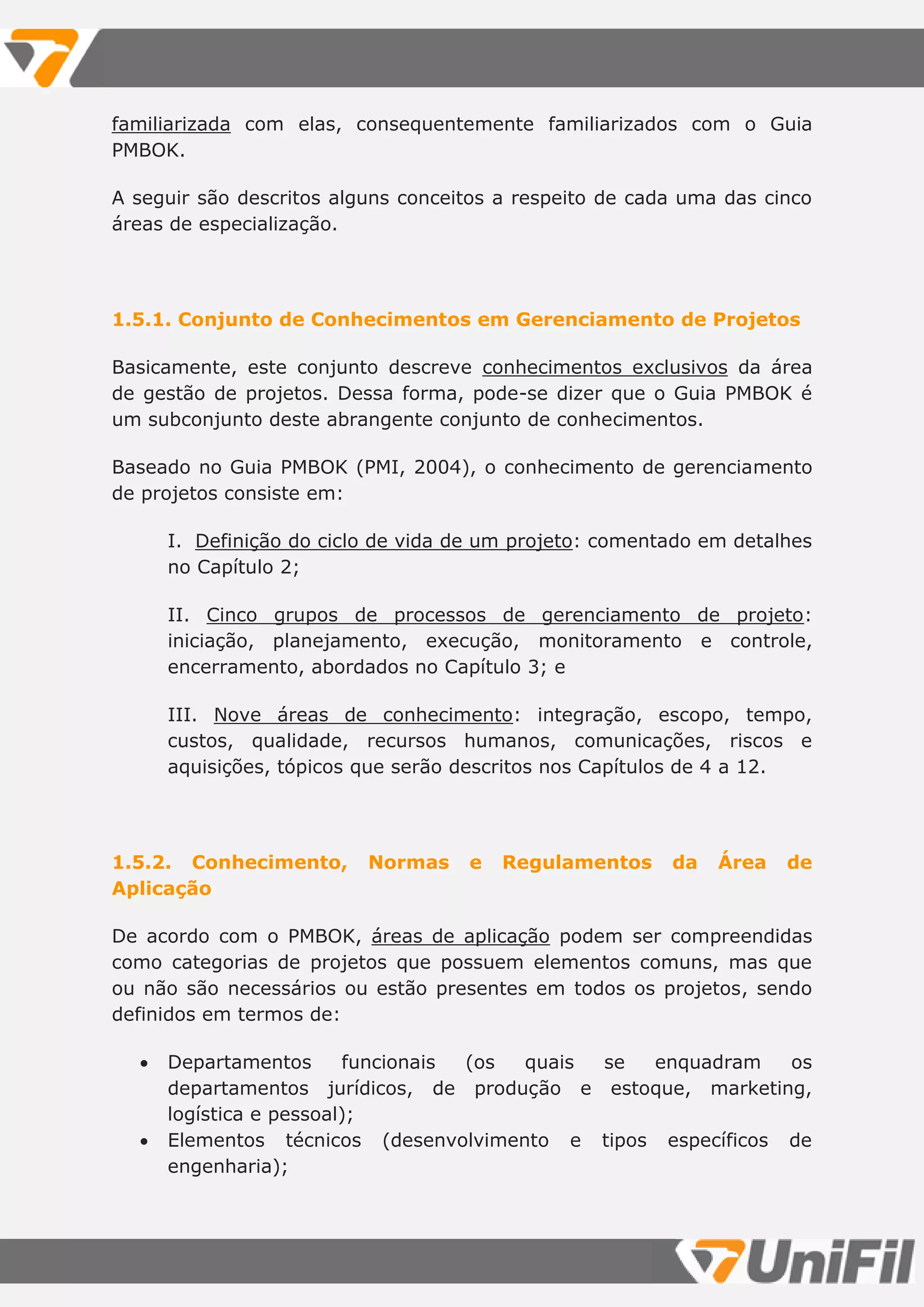 familiarizada com elas, consequentemente familiarizados com o Guia
PMBOK.
A seguir são descritos alguns conceitos a respeito de cada uma das cinco
áreas de especialização.
1.5.1. Conjunto de Conhecimentos em Gerenciamento de Projetos
Basicamente, este conjunto descreve conhecimentos exclusivos da área
de gestão de projetos. Dessa forma, pode-se dizer que o Guia PMBOK é
um subconjunto deste abrangente conjunto de conhecimentos.
Baseado no Guia PMBOK (PMI, 2004), o conhecimento de gerenciamento
de projetos consiste em:
I. Definição do ciclo de vida de um projeto: comentado em detalhes
no Capítulo 2;
II. Cinco grupos de processos de gerenciamento de projeto:
iniciação, planejamento, execução, monitoramento e controle,
encerramento, abordados no Capítulo 3; e
III. Nove áreas de conhecimento: integração, escopo, tempo,
custos, qualidade, recursos humanos, comunicações, riscos e
aquisições, tópicos que serão descritos nos Capítulos de 4 a 12.
1.5.2. Conhecimento, Normas e Regulamentos da Área de
Aplicação
De acordo com o PMBOK, áreas de aplicação podem ser compreendidas
como categorias de projetos que possuem elementos comuns, mas que
ou não são necessários ou estão presentes em todos os projetos, sendo
definidos em termos de:
 Departamentos funcionais (os quais se enquadram os
departamentos jurídicos, de produção e estoque, marketing,
logística e pessoal);
 Elementos técnicos (desenvolvimento e tipos específicos de
engenharia);
 