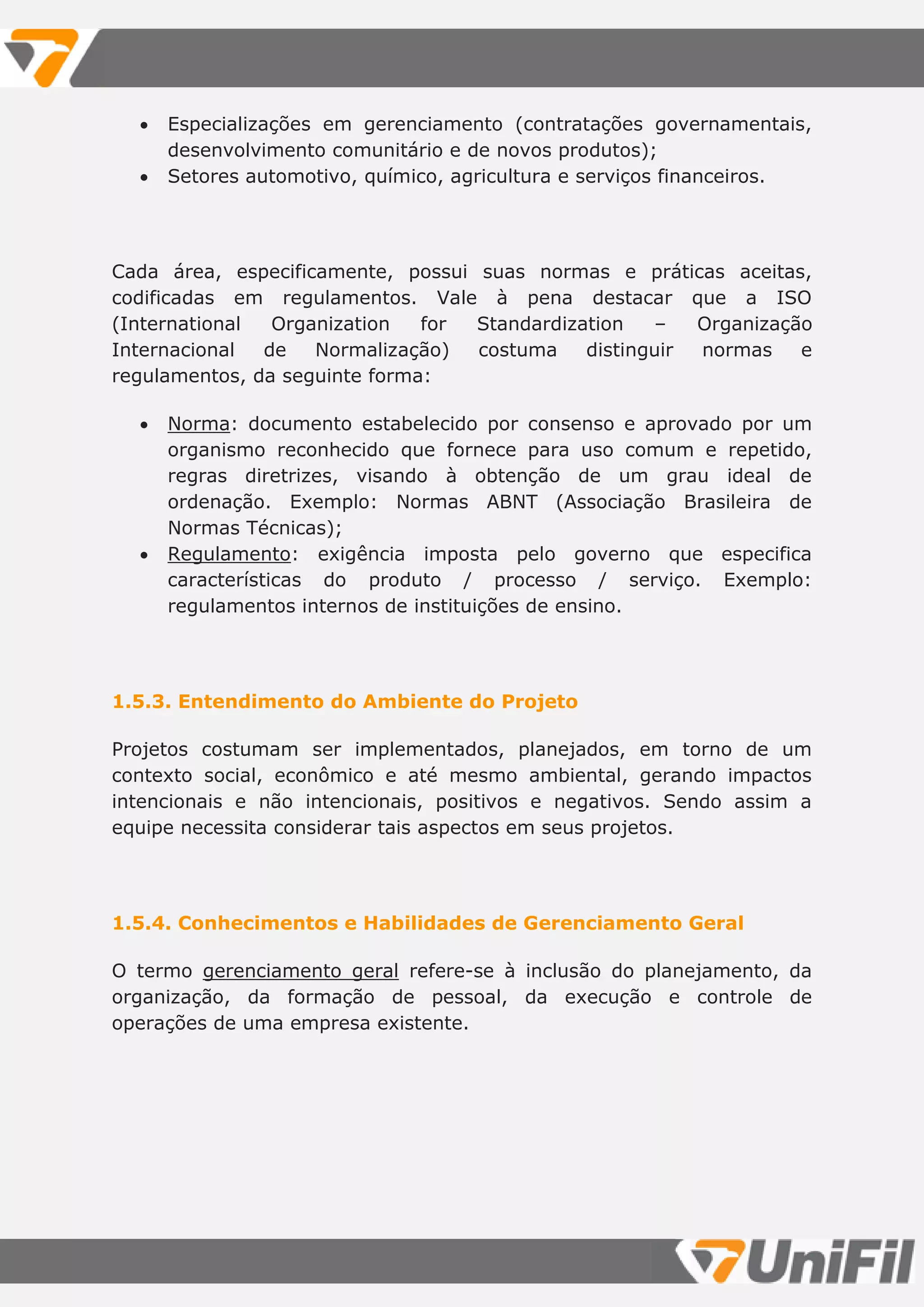  Especializações em gerenciamento (contratações governamentais,
desenvolvimento comunitário e de novos produtos);
 Setores automotivo, químico, agricultura e serviços financeiros.
Cada área, especificamente, possui suas normas e práticas aceitas,
codificadas em regulamentos. Vale à pena destacar que a ISO
(International Organization for Standardization – Organização
Internacional de Normalização) costuma distinguir normas e
regulamentos, da seguinte forma:
 Norma: documento estabelecido por consenso e aprovado por um
organismo reconhecido que fornece para uso comum e repetido,
regras diretrizes, visando à obtenção de um grau ideal de
ordenação. Exemplo: Normas ABNT (Associação Brasileira de
Normas Técnicas);
 Regulamento: exigência imposta pelo governo que especifica
características do produto / processo / serviço. Exemplo:
regulamentos internos de instituições de ensino.
1.5.3. Entendimento do Ambiente do Projeto
Projetos costumam ser implementados, planejados, em torno de um
contexto social, econômico e até mesmo ambiental, gerando impactos
intencionais e não intencionais, positivos e negativos. Sendo assim a
equipe necessita considerar tais aspectos em seus projetos.
1.5.4. Conhecimentos e Habilidades de Gerenciamento Geral
O termo gerenciamento geral refere-se à inclusão do planejamento, da
organização, da formação de pessoal, da execução e controle de
operações de uma empresa existente.
 