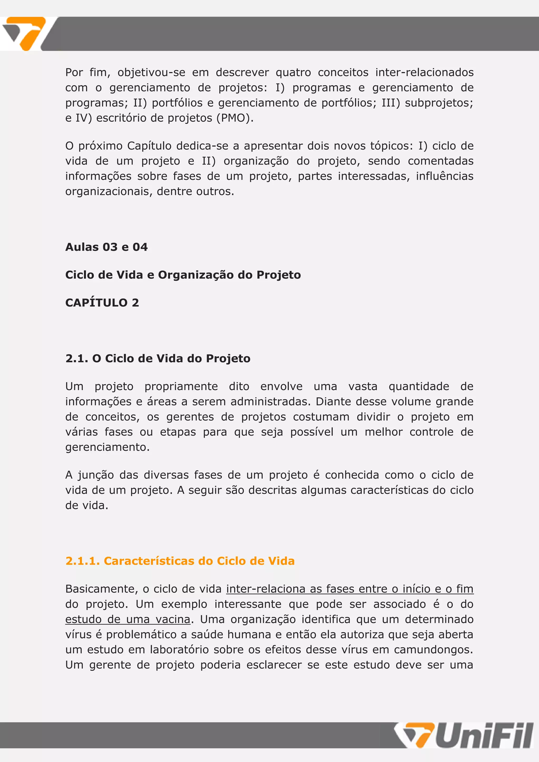 Por fim, objetivou-se em descrever quatro conceitos inter-relacionados
com o gerenciamento de projetos: I) programas e gerenciamento de
programas; II) portfólios e gerenciamento de portfólios; III) subprojetos;
e IV) escritório de projetos (PMO).
O próximo Capítulo dedica-se a apresentar dois novos tópicos: I) ciclo de
vida de um projeto e II) organização do projeto, sendo comentadas
informações sobre fases de um projeto, partes interessadas, influências
organizacionais, dentre outros.
Aulas 03 e 04
Ciclo de Vida e Organização do Projeto
CAPÍTULO 2
2.1. O Ciclo de Vida do Projeto
Um projeto propriamente dito envolve uma vasta quantidade de
informações e áreas a serem administradas. Diante desse volume grande
de conceitos, os gerentes de projetos costumam dividir o projeto em
várias fases ou etapas para que seja possível um melhor controle de
gerenciamento.
A junção das diversas fases de um projeto é conhecida como o ciclo de
vida de um projeto. A seguir são descritas algumas características do ciclo
de vida.
2.1.1. Características do Ciclo de Vida
Basicamente, o ciclo de vida inter-relaciona as fases entre o início e o fim
do projeto. Um exemplo interessante que pode ser associado é o do
estudo de uma vacina. Uma organização identifica que um determinado
vírus é problemático a saúde humana e então ela autoriza que seja aberta
um estudo em laboratório sobre os efeitos desse vírus em camundongos.
Um gerente de projeto poderia esclarecer se este estudo deve ser uma
 