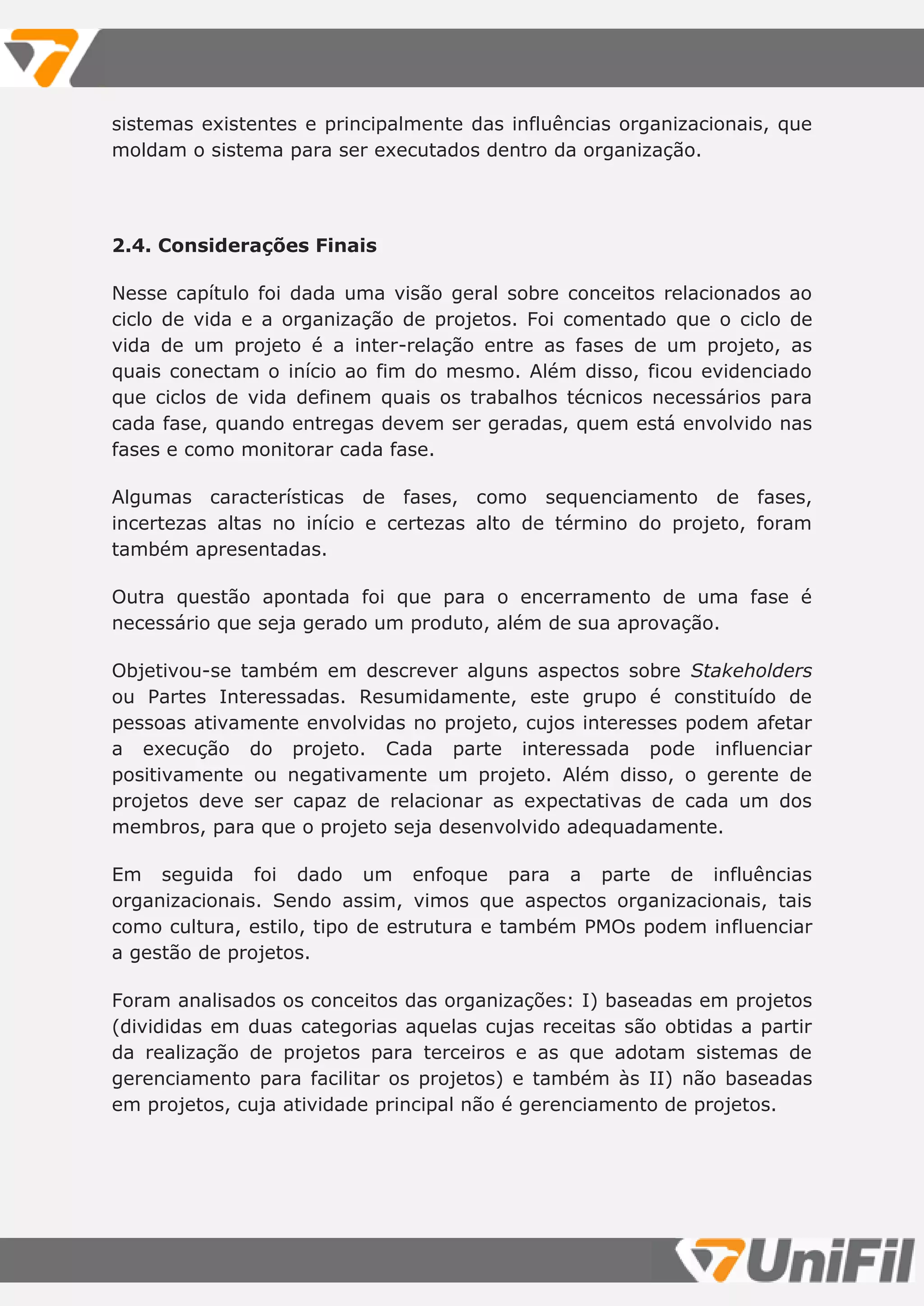 sistemas existentes e principalmente das influências organizacionais, que
moldam o sistema para ser executados dentro da organização.
2.4. Considerações Finais
Nesse capítulo foi dada uma visão geral sobre conceitos relacionados ao
ciclo de vida e a organização de projetos. Foi comentado que o ciclo de
vida de um projeto é a inter-relação entre as fases de um projeto, as
quais conectam o início ao fim do mesmo. Além disso, ficou evidenciado
que ciclos de vida definem quais os trabalhos técnicos necessários para
cada fase, quando entregas devem ser geradas, quem está envolvido nas
fases e como monitorar cada fase.
Algumas características de fases, como sequenciamento de fases,
incertezas altas no início e certezas alto de término do projeto, foram
também apresentadas.
Outra questão apontada foi que para o encerramento de uma fase é
necessário que seja gerado um produto, além de sua aprovação.
Objetivou-se também em descrever alguns aspectos sobre Stakeholders
ou Partes Interessadas. Resumidamente, este grupo é constituído de
pessoas ativamente envolvidas no projeto, cujos interesses podem afetar
a execução do projeto. Cada parte interessada pode influenciar
positivamente ou negativamente um projeto. Além disso, o gerente de
projetos deve ser capaz de relacionar as expectativas de cada um dos
membros, para que o projeto seja desenvolvido adequadamente.
Em seguida foi dado um enfoque para a parte de influências
organizacionais. Sendo assim, vimos que aspectos organizacionais, tais
como cultura, estilo, tipo de estrutura e também PMOs podem influenciar
a gestão de projetos.
Foram analisados os conceitos das organizações: I) baseadas em projetos
(divididas em duas categorias aquelas cujas receitas são obtidas a partir
da realização de projetos para terceiros e as que adotam sistemas de
gerenciamento para facilitar os projetos) e também às II) não baseadas
em projetos, cuja atividade principal não é gerenciamento de projetos.
 