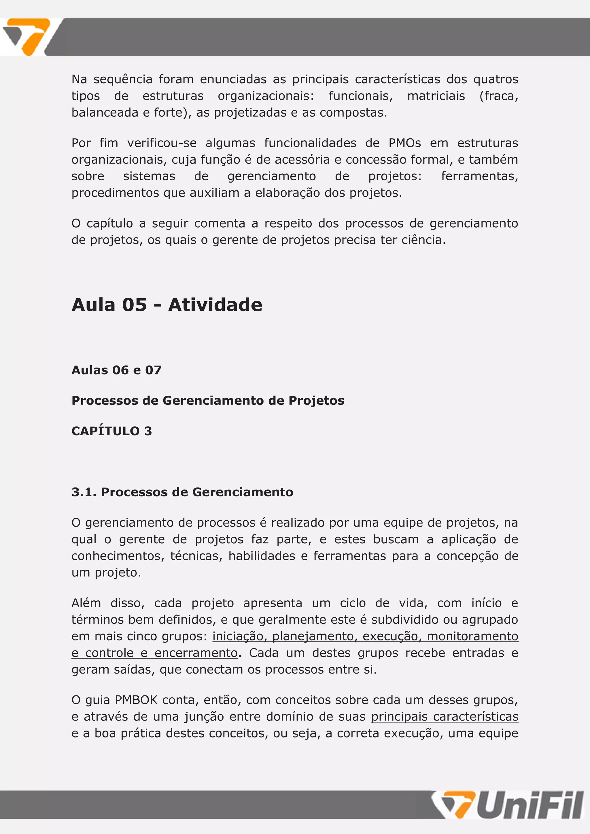 Na sequência foram enunciadas as principais características dos quatros
tipos de estruturas organizacionais: funcionais, matriciais (fraca,
balanceada e forte), as projetizadas e as compostas.
Por fim verificou-se algumas funcionalidades de PMOs em estruturas
organizacionais, cuja função é de acessória e concessão formal, e também
sobre sistemas de gerenciamento de projetos: ferramentas,
procedimentos que auxiliam a elaboração dos projetos.
O capítulo a seguir comenta a respeito dos processos de gerenciamento
de projetos, os quais o gerente de projetos precisa ter ciência.
Aula 05 - Atividade
Aulas 06 e 07
Processos de Gerenciamento de Projetos
CAPÍTULO 3
3.1. Processos de Gerenciamento
O gerenciamento de processos é realizado por uma equipe de projetos, na
qual o gerente de projetos faz parte, e estes buscam a aplicação de
conhecimentos, técnicas, habilidades e ferramentas para a concepção de
um projeto.
Além disso, cada projeto apresenta um ciclo de vida, com início e
términos bem definidos, e que geralmente este é subdividido ou agrupado
em mais cinco grupos: iniciação, planejamento, execução, monitoramento
e controle e encerramento. Cada um destes grupos recebe entradas e
geram saídas, que conectam os processos entre si.
O guia PMBOK conta, então, com conceitos sobre cada um desses grupos,
e através de uma junção entre domínio de suas principais características
e a boa prática destes conceitos, ou seja, a correta execução, uma equipe
 