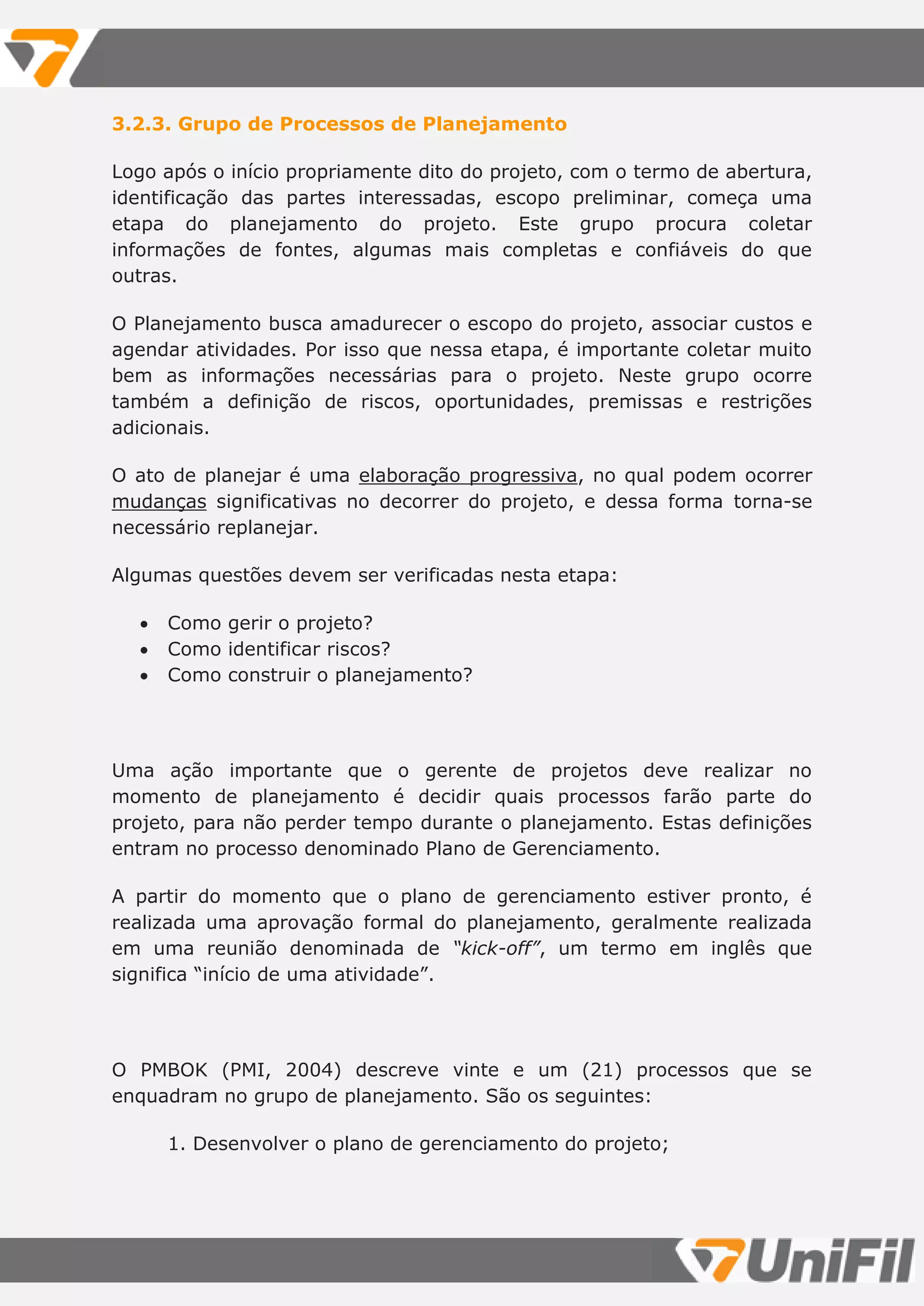 3.2.3. Grupo de Processos de Planejamento
Logo após o início propriamente dito do projeto, com o termo de abertura,
identificação das partes interessadas, escopo preliminar, começa uma
etapa do planejamento do projeto. Este grupo procura coletar
informações de fontes, algumas mais completas e confiáveis do que
outras.
O Planejamento busca amadurecer o escopo do projeto, associar custos e
agendar atividades. Por isso que nessa etapa, é importante coletar muito
bem as informações necessárias para o projeto. Neste grupo ocorre
também a definição de riscos, oportunidades, premissas e restrições
adicionais.
O ato de planejar é uma elaboração progressiva, no qual podem ocorrer
mudanças significativas no decorrer do projeto, e dessa forma torna-se
necessário replanejar.
Algumas questões devem ser verificadas nesta etapa:
 Como gerir o projeto?
 Como identificar riscos?
 Como construir o planejamento?
Uma ação importante que o gerente de projetos deve realizar no
momento de planejamento é decidir quais processos farão parte do
projeto, para não perder tempo durante o planejamento. Estas definições
entram no processo denominado Plano de Gerenciamento.
A partir do momento que o plano de gerenciamento estiver pronto, é
realizada uma aprovação formal do planejamento, geralmente realizada
em uma reunião denominada de “kick-off”, um termo em inglês que
significa “início de uma atividade”.
O PMBOK (PMI, 2004) descreve vinte e um (21) processos que se
enquadram no grupo de planejamento. São os seguintes:
1. Desenvolver o plano de gerenciamento do projeto;
 