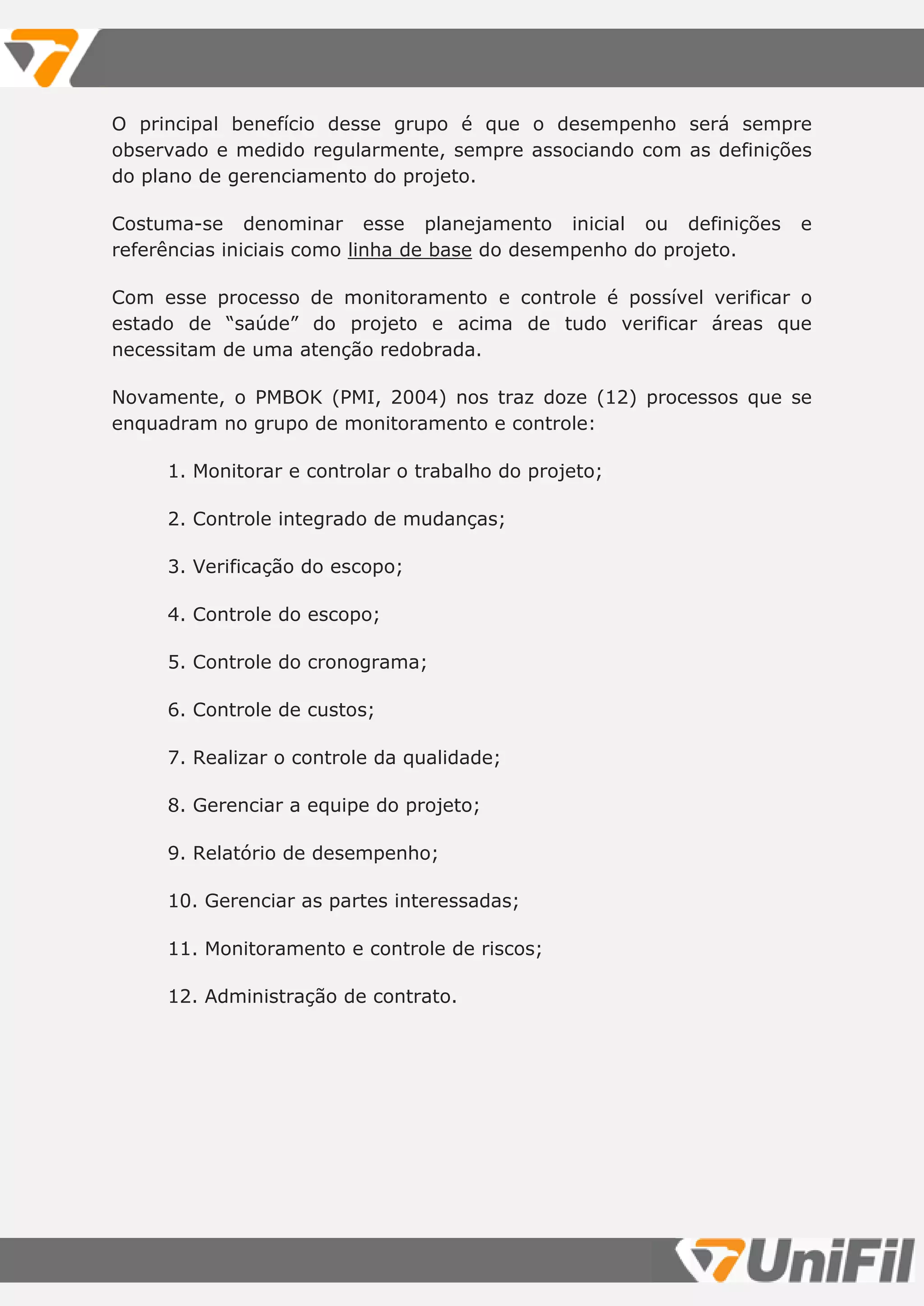 O principal benefício desse grupo é que o desempenho será sempre
observado e medido regularmente, sempre associando com as definições
do plano de gerenciamento do projeto.
Costuma-se denominar esse planejamento inicial ou definições e
referências iniciais como linha de base do desempenho do projeto.
Com esse processo de monitoramento e controle é possível verificar o
estado de “saúde” do projeto e acima de tudo verificar áreas que
necessitam de uma atenção redobrada.
Novamente, o PMBOK (PMI, 2004) nos traz doze (12) processos que se
enquadram no grupo de monitoramento e controle:
1. Monitorar e controlar o trabalho do projeto;
2. Controle integrado de mudanças;
3. Verificação do escopo;
4. Controle do escopo;
5. Controle do cronograma;
6. Controle de custos;
7. Realizar o controle da qualidade;
8. Gerenciar a equipe do projeto;
9. Relatório de desempenho;
10. Gerenciar as partes interessadas;
11. Monitoramento e controle de riscos;
12. Administração de contrato.
 