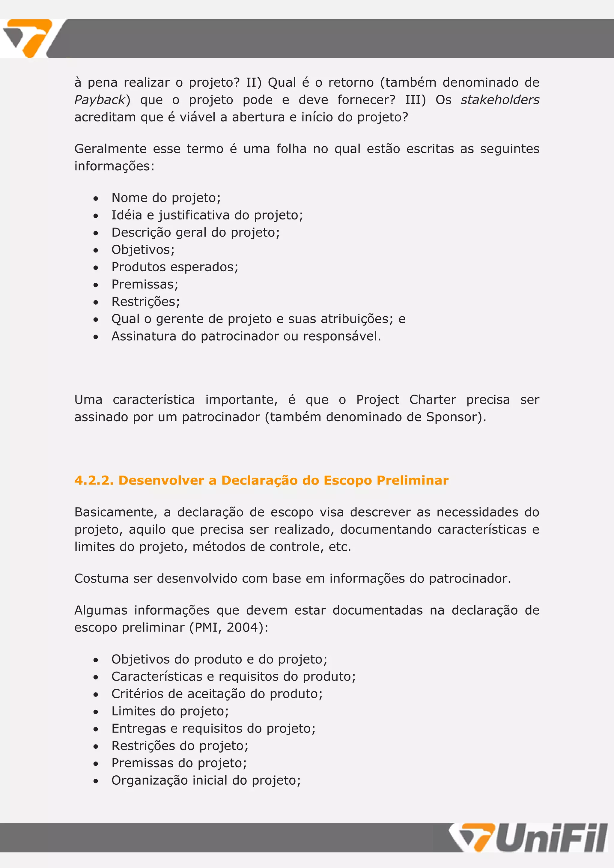 à pena realizar o projeto? II) Qual é o retorno (também denominado de
Payback) que o projeto pode e deve fornecer? III) Os stakeholders
acreditam que é viável a abertura e início do projeto?
Geralmente esse termo é uma folha no qual estão escritas as seguintes
informações:
 Nome do projeto;
 Idéia e justificativa do projeto;
 Descrição geral do projeto;
 Objetivos;
 Produtos esperados;
 Premissas;
 Restrições;
 Qual o gerente de projeto e suas atribuições; e
 Assinatura do patrocinador ou responsável.
Uma característica importante, é que o Project Charter precisa ser
assinado por um patrocinador (também denominado de Sponsor).
4.2.2. Desenvolver a Declaração do Escopo Preliminar
Basicamente, a declaração de escopo visa descrever as necessidades do
projeto, aquilo que precisa ser realizado, documentando características e
limites do projeto, métodos de controle, etc.
Costuma ser desenvolvido com base em informações do patrocinador.
Algumas informações que devem estar documentadas na declaração de
escopo preliminar (PMI, 2004):
 Objetivos do produto e do projeto;
 Características e requisitos do produto;
 Critérios de aceitação do produto;
 Limites do projeto;
 Entregas e requisitos do projeto;
 Restrições do projeto;
 Premissas do projeto;
 Organização inicial do projeto;
 
