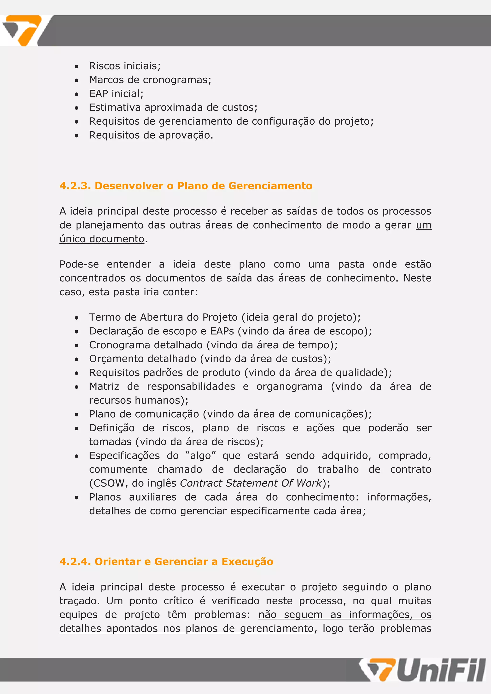  Riscos iniciais;
 Marcos de cronogramas;
 EAP inicial;
 Estimativa aproximada de custos;
 Requisitos de gerenciamento de configuração do projeto;
 Requisitos de aprovação.
4.2.3. Desenvolver o Plano de Gerenciamento
A ideia principal deste processo é receber as saídas de todos os processos
de planejamento das outras áreas de conhecimento de modo a gerar um
único documento.
Pode-se entender a ideia deste plano como uma pasta onde estão
concentrados os documentos de saída das áreas de conhecimento. Neste
caso, esta pasta iria conter:
 Termo de Abertura do Projeto (ideia geral do projeto);
 Declaração de escopo e EAPs (vindo da área de escopo);
 Cronograma detalhado (vindo da área de tempo);
 Orçamento detalhado (vindo da área de custos);
 Requisitos padrões de produto (vindo da área de qualidade);
 Matriz de responsabilidades e organograma (vindo da área de
recursos humanos);
 Plano de comunicação (vindo da área de comunicações);
 Definição de riscos, plano de riscos e ações que poderão ser
tomadas (vindo da área de riscos);
 Especificações do “algo” que estará sendo adquirido, comprado,
comumente chamado de declaração do trabalho de contrato
(CSOW, do inglês Contract Statement Of Work);
 Planos auxiliares de cada área do conhecimento: informações,
detalhes de como gerenciar especificamente cada área;
4.2.4. Orientar e Gerenciar a Execução
A ideia principal deste processo é executar o projeto seguindo o plano
traçado. Um ponto crítico é verificado neste processo, no qual muitas
equipes de projeto têm problemas: não seguem as informações, os
detalhes apontados nos planos de gerenciamento, logo terão problemas
 
