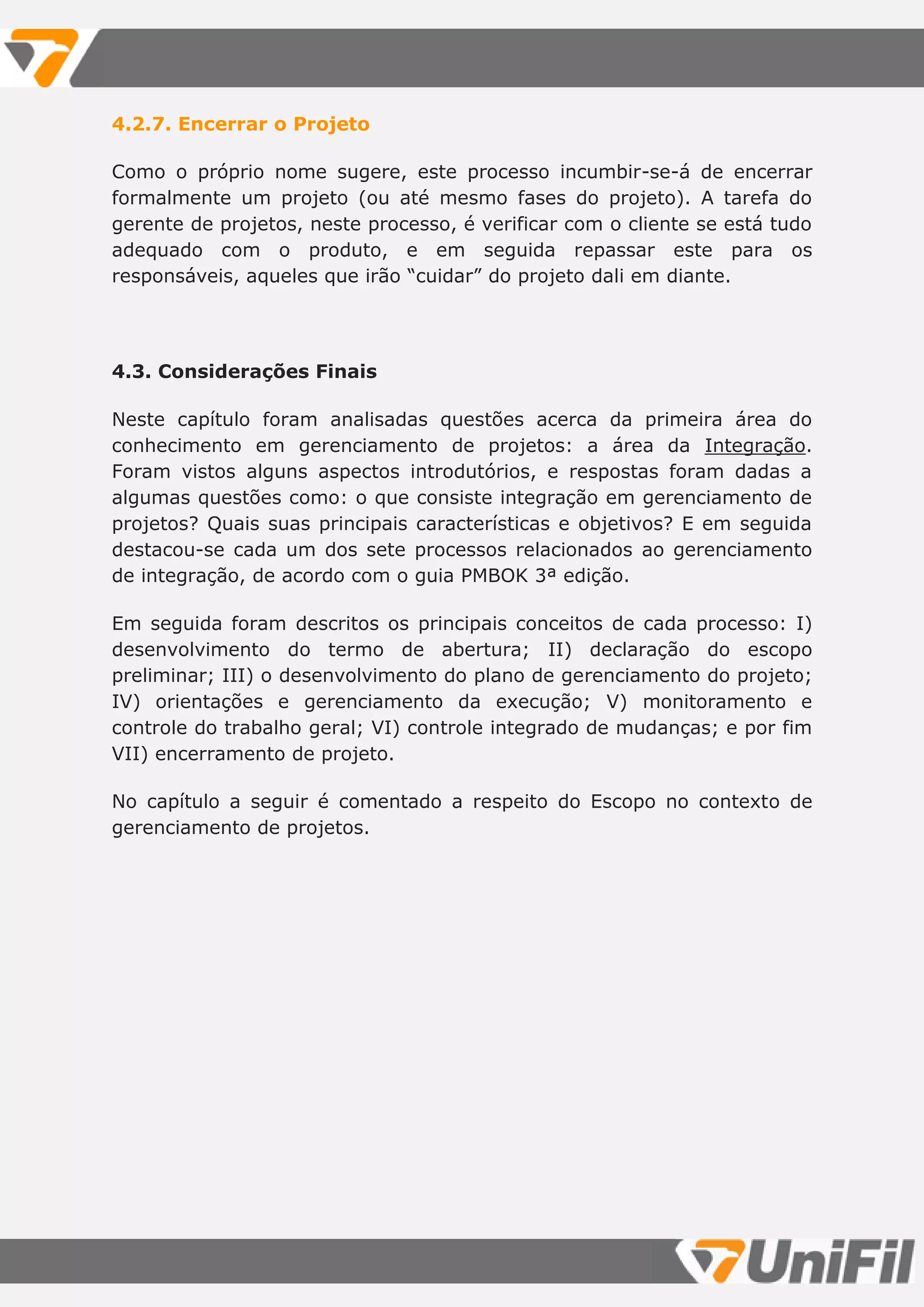 4.2.7. Encerrar o Projeto
Como o próprio nome sugere, este processo incumbir-se-á de encerrar
formalmente um projeto (ou até mesmo fases do projeto). A tarefa do
gerente de projetos, neste processo, é verificar com o cliente se está tudo
adequado com o produto, e em seguida repassar este para os
responsáveis, aqueles que irão “cuidar” do projeto dali em diante.
4.3. Considerações Finais
Neste capítulo foram analisadas questões acerca da primeira área do
conhecimento em gerenciamento de projetos: a área da Integração.
Foram vistos alguns aspectos introdutórios, e respostas foram dadas a
algumas questões como: o que consiste integração em gerenciamento de
projetos? Quais suas principais características e objetivos? E em seguida
destacou-se cada um dos sete processos relacionados ao gerenciamento
de integração, de acordo com o guia PMBOK 3ª edição.
Em seguida foram descritos os principais conceitos de cada processo: I)
desenvolvimento do termo de abertura; II) declaração do escopo
preliminar; III) o desenvolvimento do plano de gerenciamento do projeto;
IV) orientações e gerenciamento da execução; V) monitoramento e
controle do trabalho geral; VI) controle integrado de mudanças; e por fim
VII) encerramento de projeto.
No capítulo a seguir é comentado a respeito do Escopo no contexto de
gerenciamento de projetos.
 